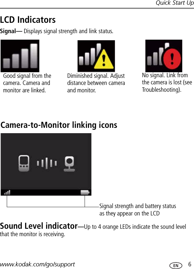 Quick Start Upwww.kodak.com/go/support  6LCD IndicatorsSignal— Displays signal strength and link status.Sound Level indicator—Up to 4 orange LEDs indicate the sound level that the monitor is receiving. Good signal from the camera. Camera and monitor are linked.Diminished signal. Adjust distance between camera and monitor.No signal. Link from the camera is lost (see Troubleshooting).Camera-to-Monitor linking iconsSignal strength and battery status as they appear on the LCD