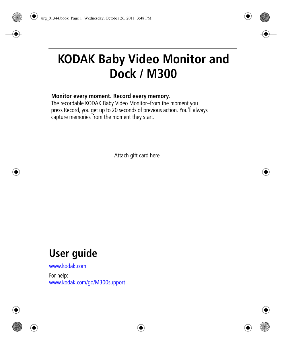 KODAK Baby Video Monitor and Dock / M300User guidewww.kodak.comFor help:www.kodak.com/go/M300supportMonitor every moment. Record every memory. The recordable KODAK Baby Video Monitor–from the moment you press Record, you get up to 20 seconds of previous action. You’ll always capture memories from the moment they start.Attach gift card hereurg_01344.book  Page 1  Wednesday, October 26, 2011  3:48 PM