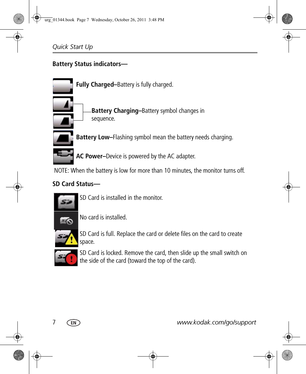 7www.kodak.com/go/supportQuick Start UpBattery Status indicators—SD Card Status—Fully Charged–Battery is fully charged.Battery Charging–Battery symbol changes in sequence.Battery Low–Flashing symbol mean the battery needs charging.NOTE: When the battery is low for more than 10 minutes, the monitor turns off. AC Power–Device is powered by the AC adapter.SD Card is installed in the monitor.No card is installed.SD Card is full. Replace the card or delete files on the card to create space.SD Card is locked. Remove the card, then slide up the small switch on the side of the card (toward the top of the card).urg_01344.book  Page 7  Wednesday, October 26, 2011  3:48 PM