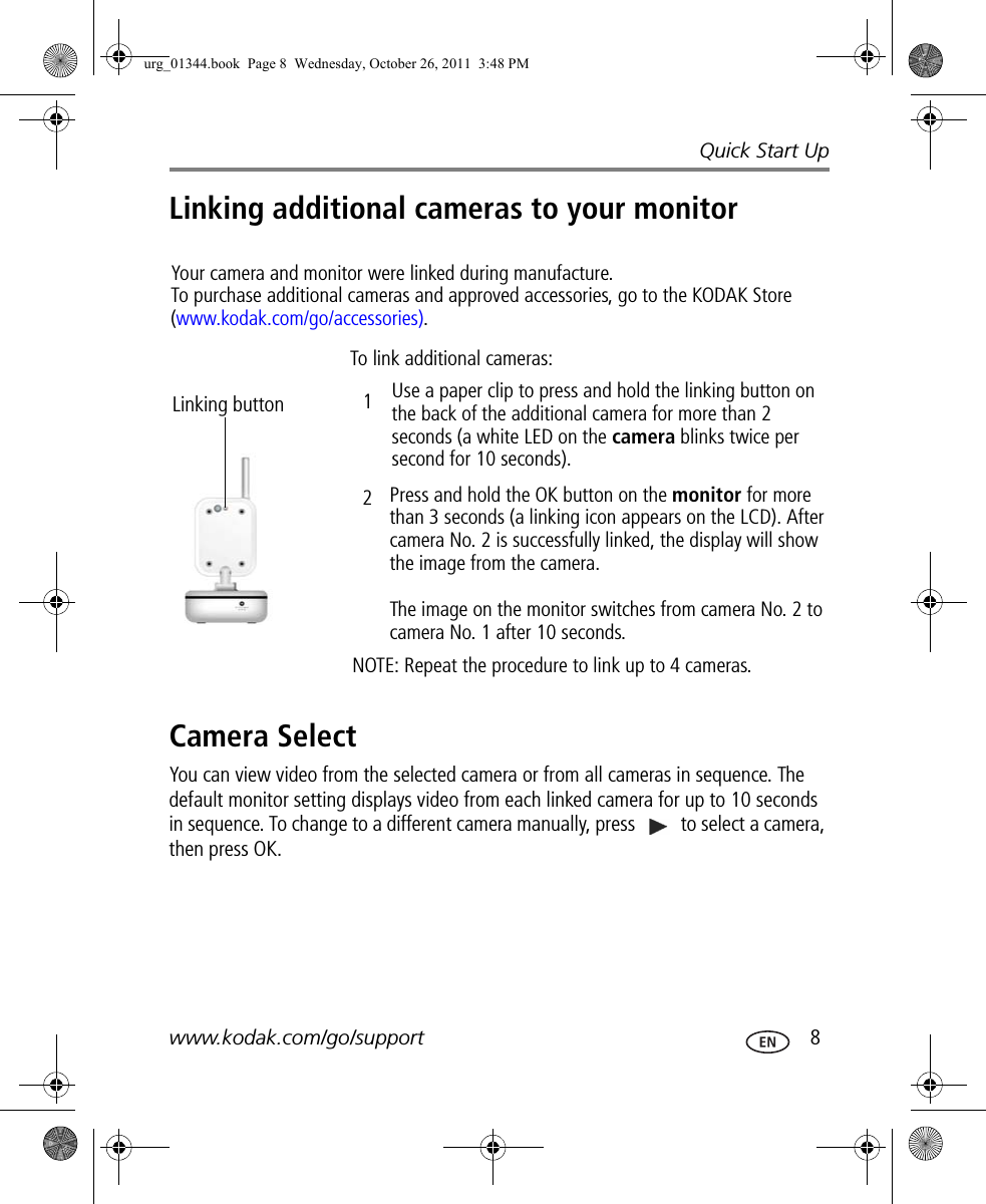 Quick Start Upwww.kodak.com/go/support  8Linking additional cameras to your monitorCamera SelectYou can view video from the selected camera or from all cameras in sequence. The default monitor setting displays video from each linked camera for up to 10 seconds in sequence. To change to a different camera manually, press   to select a camera, then press OK.Your camera and monitor were linked during manufacture. To purchase additional cameras and approved accessories, go to the KODAK Store (www.kodak.com/go/accessories).Linking buttonTo link additional cameras:Use a paper clip to press and hold the linking button on the back of the additional camera for more than 2 seconds (a white LED on the camera blinks twice per second for 10 seconds).Press and hold the OK button on the monitor for more than 3 seconds (a linking icon appears on the LCD). After camera No. 2 is successfully linked, the display will show the image from the camera.The image on the monitor switches from camera No. 2 to camera No. 1 after 10 seconds.NOTE: Repeat the procedure to link up to 4 cameras.12urg_01344.book  Page 8  Wednesday, October 26, 2011  3:48 PM