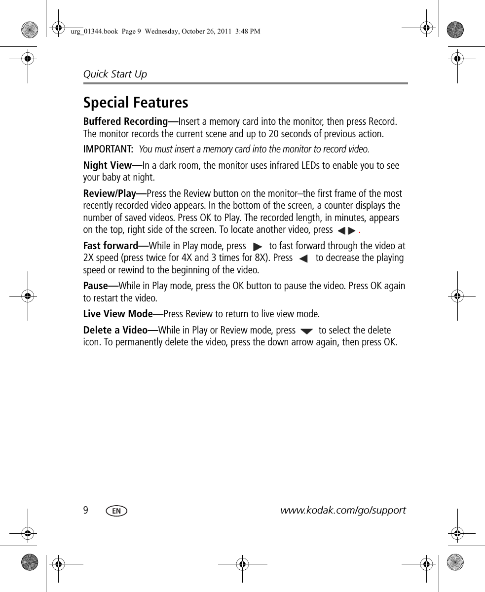 9www.kodak.com/go/supportQuick Start UpSpecial FeaturesBuffered Recording—Insert a memory card into the monitor, then press Record. The monitor records the current scene and up to 20 seconds of previous action.IMPORTANT: You must insert a memory card into the monitor to record video.Night View—In a dark room, the monitor uses infrared LEDs to enable you to see your baby at night.Review/Play—Press the Review button on the monitor–the first frame of the most recently recorded video appears. In the bottom of the screen, a counter displays the number of saved videos. Press OK to Play. The recorded length, in minutes, appears on the top, right side of the screen. To locate another video, press  .Fast forward—While in Play mode, press   to fast forward through the video at 2X speed (press twice for 4X and 3 times for 8X). Press   to decrease the playing speed or rewind to the beginning of the video. Pause—While in Play mode, press the OK button to pause the video. Press OK again to restart the video.Live View Mode—Press Review to return to live view mode.Delete a Video—While in Play or Review mode, press   to select the delete icon. To permanently delete the video, press the down arrow again, then press OK.urg_01344.book  Page 9  Wednesday, October 26, 2011  3:48 PM