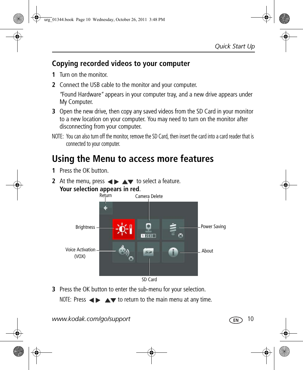 Quick Start Upwww.kodak.com/go/support  10Copying recorded videos to your computer1Turn on the monitor.2Connect the USB cable to the monitor and your computer.“Found Hardware” appears in your computer tray, and a new drive appears under My Computer. 3Open the new drive, then copy any saved videos from the SD Card in your monitor to a new location on your computer. You may need to turn on the monitor after disconnecting from your computer.NOTE:  You can also turn off the monitor, remove the SD Card, then insert the card into a card reader that is connected to your computer.Using the Menu to access more features1Press the OK button.2At the menu, press   to select a feature. Your selection appears in red.3Press the OK button to enter the sub-menu for your selection. NOTE: Press    to return to the main menu at any time. Power SavingAboutSD CardVoice ActivationBrightnessReturn Camera Delete(VOX)urg_01344.book  Page 10  Wednesday, October 26, 2011  3:48 PM