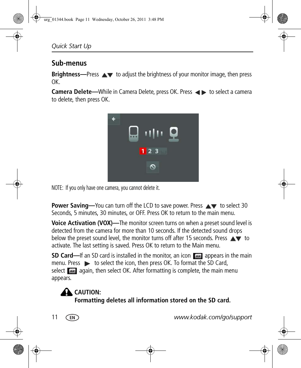 11 www.kodak.com/go/supportQuick Start UpSub-menusBrightness—Press   to adjust the brightness of your monitor image, then press OK.Camera Delete—While in Camera Delete, press OK. Press   to select a camera to delete, then press OK. NOTE:  If you only have one camera, you cannot delete it.Power Saving—You can turn off the LCD to save power. Press   to select 30 Seconds, 5 minutes, 30 minutes, or OFF. Press OK to return to the main menu. Voice Activation (VOX)—The monitor screen turns on when a preset sound level is detected from the camera for more than 10 seconds. If the detected sound drops below the preset sound level, the monitor turns off after 15 seconds. Press   to activate. The last setting is saved. Press OK to return to the Main menu. SD Card—If an SD card is installed in the monitor, an icon   appears in the main menu. Press  to select the icon, then press OK. To format the SD Card, select   again, then select OK. After formatting is complete, the main menu appears.CAUTION:Formatting deletes all information stored on the SD card.urg_01344.book  Page 11  Wednesday, October 26, 2011  3:48 PM