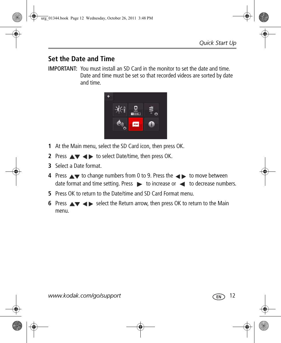 Quick Start Upwww.kodak.com/go/support  12Set the Date and TimeIMPORTANT:  You must install an SD Card in the monitor to set the date and time. Date and time must be set so that recorded videos are sorted by date and time.1At the Main menu, select the SD Card icon, then press OK. 2Press   to select Date/time, then press OK.3Select a Date format.4Press  to change numbers from 0 to 9. Press the   to move between date format and time setting. Press   to increase or   to decrease numbers.5Press OK to return to the Date/time and SD Card Format menu.6Press   select the Return arrow, then press OK to return to the Main menu.urg_01344.book  Page 12  Wednesday, October 26, 2011  3:48 PM