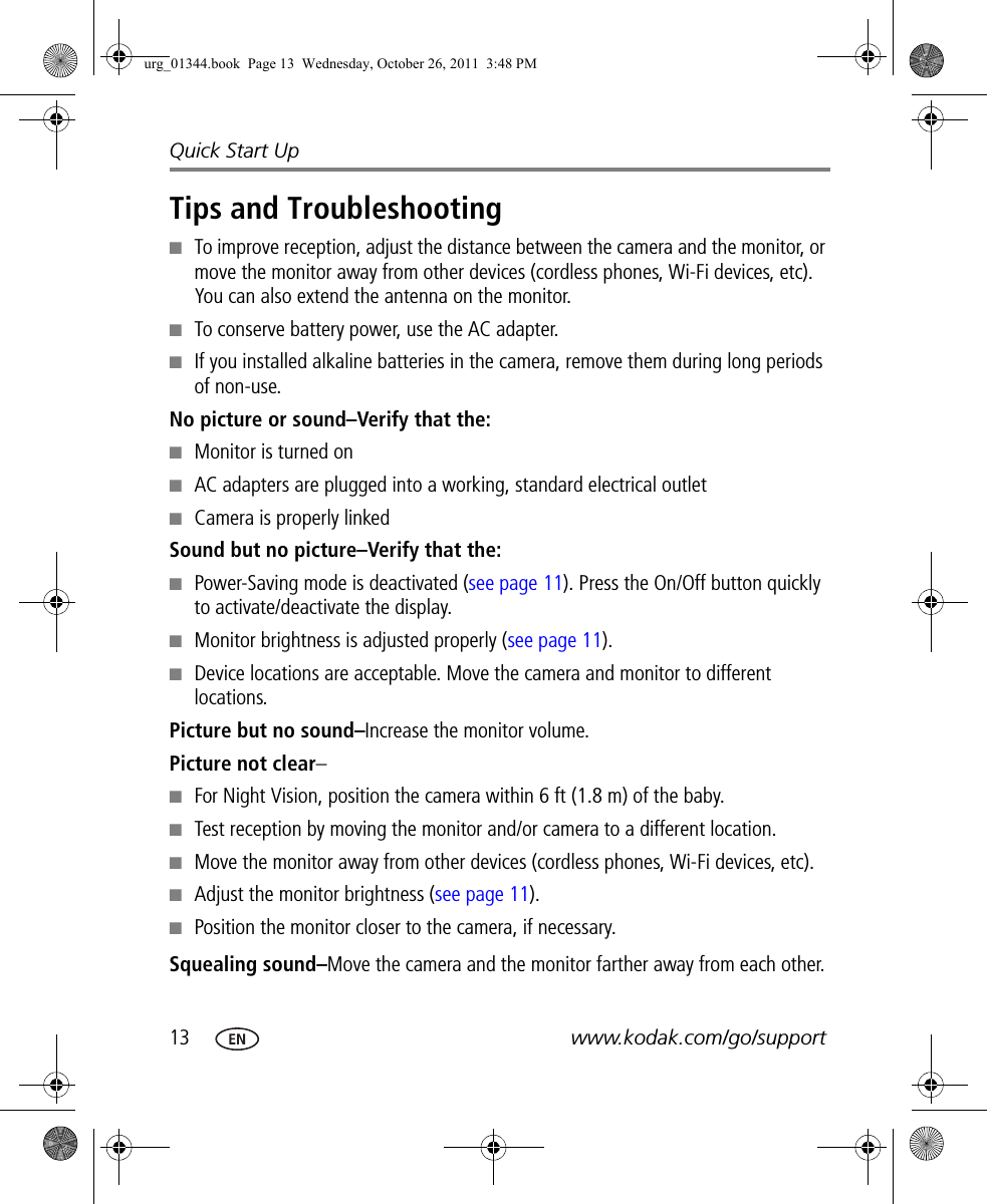 13 www.kodak.com/go/supportQuick Start UpTips and Troubleshooting■To improve reception, adjust the distance between the camera and the monitor, or move the monitor away from other devices (cordless phones, Wi-Fi devices, etc). You can also extend the antenna on the monitor.■To conserve battery power, use the AC adapter. ■If you installed alkaline batteries in the camera, remove them during long periods of non-use.No picture or sound–Verify that the:■Monitor is turned on■AC adapters are plugged into a working, standard electrical outlet■Camera is properly linkedSound but no picture–Verify that the:■Power-Saving mode is deactivated (see page 11). Press the On/Off button quickly to activate/deactivate the display.■Monitor brightness is adjusted properly (see page 11).■Device locations are acceptable. Move the camera and monitor to different locations.Picture but no sound–Increase the monitor volume. Picture not clear–■For Night Vision, position the camera within 6 ft (1.8 m) of the baby.■Test reception by moving the monitor and/or camera to a different location.■Move the monitor away from other devices (cordless phones, Wi-Fi devices, etc).■Adjust the monitor brightness (see page 11).■Position the monitor closer to the camera, if necessary.Squealing sound–Move the camera and the monitor farther away from each other.urg_01344.book  Page 13  Wednesday, October 26, 2011  3:48 PM