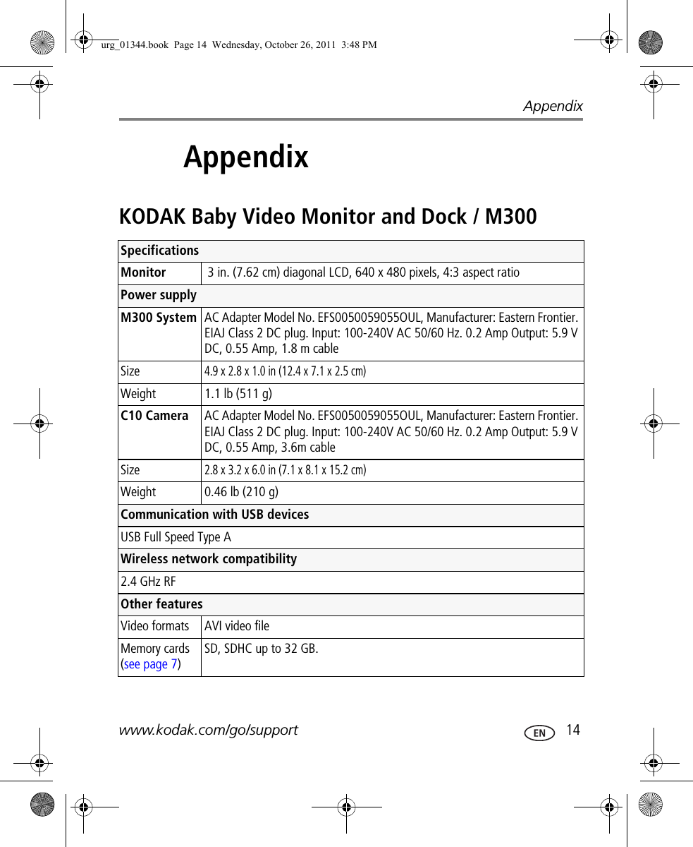 Appendixwww.kodak.com/go/support  143AppendixKODAK Baby Video Monitor and Dock / M300 SpecificationsMonitor  3 in. (7.62 cm) diagonal LCD, 640 x 480 pixels, 4:3 aspect ratioPower supply M300 System AC Adapter Model No. EFS0050059055OUL, Manufacturer: Eastern Frontier. EIAJ Class 2 DC plug. Input: 100-240V AC 50/60 Hz. 0.2 Amp Output: 5.9 V DC, 0.55 Amp, 1.8 m cableSize4.9 x 2.8 x 1.0 in (12.4 x 7.1 x 2.5 cm)Weight  1.1 lb (511 g) C10 Camera AC Adapter Model No. EFS0050059055OUL, Manufacturer: Eastern Frontier. EIAJ Class 2 DC plug. Input: 100-240V AC 50/60 Hz. 0.2 Amp Output: 5.9 V DC, 0.55 Amp, 3.6m cableSize2.8 x 3.2 x 6.0 in (7.1 x 8.1 x 15.2 cm)Weight  0.46 lb (210 g)Communication with USB devicesUSB Full Speed Type AWireless network compatibility2.4 GHz RFOther featuresVideo formats AVI video fileMemory cards (see page 7)SD, SDHC up to 32 GB.urg_01344.book  Page 14  Wednesday, October 26, 2011  3:48 PM