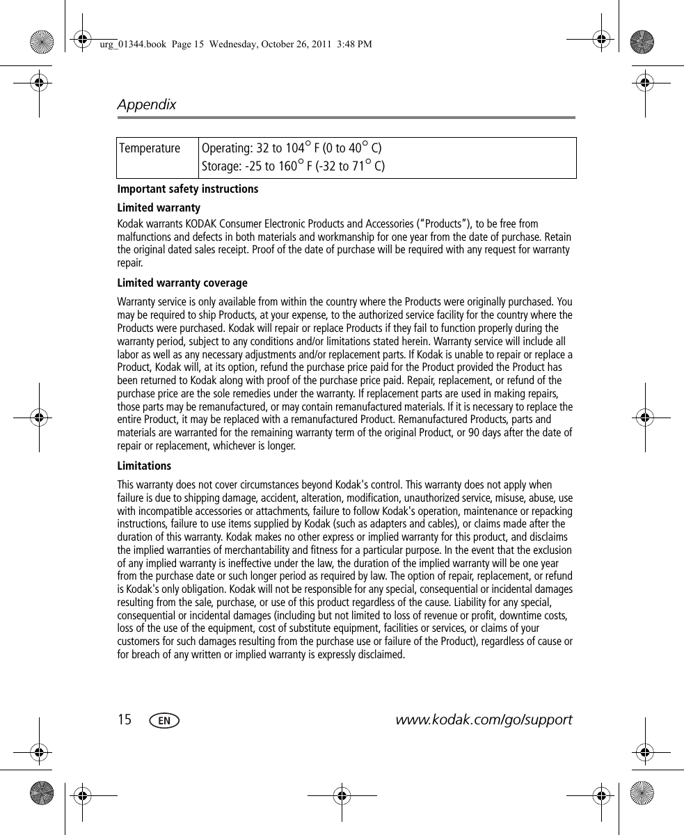 15 www.kodak.com/go/supportAppendixImportant safety instructionsLimited warrantyKodak warrants KODAK Consumer Electronic Products and Accessories (“Products”), to be free from malfunctions and defects in both materials and workmanship for one year from the date of purchase. Retain the original dated sales receipt. Proof of the date of purchase will be required with any request for warranty repair.Limited warranty coverageWarranty service is only available from within the country where the Products were originally purchased. You may be required to ship Products, at your expense, to the authorized service facility for the country where the Products were purchased. Kodak will repair or replace Products if they fail to function properly during the warranty period, subject to any conditions and/or limitations stated herein. Warranty service will include all labor as well as any necessary adjustments and/or replacement parts. If Kodak is unable to repair or replace a Product, Kodak will, at its option, refund the purchase price paid for the Product provided the Product has been returned to Kodak along with proof of the purchase price paid. Repair, replacement, or refund of the purchase price are the sole remedies under the warranty. If replacement parts are used in making repairs, those parts may be remanufactured, or may contain remanufactured materials. If it is necessary to replace the entire Product, it may be replaced with a remanufactured Product. Remanufactured Products, parts and materials are warranted for the remaining warranty term of the original Product, or 90 days after the date of repair or replacement, whichever is longer.LimitationsThis warranty does not cover circumstances beyond Kodak&apos;s control. This warranty does not apply when failure is due to shipping damage, accident, alteration, modification, unauthorized service, misuse, abuse, use with incompatible accessories or attachments, failure to follow Kodak&apos;s operation, maintenance or repacking instructions, failure to use items supplied by Kodak (such as adapters and cables), or claims made after the duration of this warranty. Kodak makes no other express or implied warranty for this product, and disclaims the implied warranties of merchantability and fitness for a particular purpose. In the event that the exclusion of any implied warranty is ineffective under the law, the duration of the implied warranty will be one year from the purchase date or such longer period as required by law. The option of repair, replacement, or refund is Kodak&apos;s only obligation. Kodak will not be responsible for any special, consequential or incidental damages resulting from the sale, purchase, or use of this product regardless of the cause. Liability for any special, consequential or incidental damages (including but not limited to loss of revenue or profit, downtime costs, loss of the use of the equipment, cost of substitute equipment, facilities or services, or claims of your customers for such damages resulting from the purchase use or failure of the Product), regardless of cause or for breach of any written or implied warranty is expressly disclaimed.Temperature Operating: 32 to 104°F (0 to 40°C)Storage: -25 to 160°F (-32 to 71°C)urg_01344.book  Page 15  Wednesday, October 26, 2011  3:48 PM