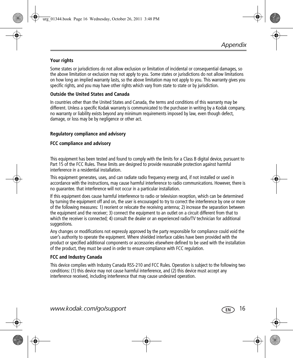 Appendixwww.kodak.com/go/support  16Your rightsSome states or jurisdictions do not allow exclusion or limitation of incidental or consequential damages, so the above limitation or exclusion may not apply to you. Some states or jurisdictions do not allow limitations on how long an implied warranty lasts, so the above limitation may not apply to you. This warranty gives you specific rights, and you may have other rights which vary from state to state or by jurisdiction.Outside the United States and CanadaIn countries other than the United States and Canada, the terms and conditions of this warranty may be different. Unless a specific Kodak warranty is communicated to the purchaser in writing by a Kodak company, no warranty or liability exists beyond any minimum requirements imposed by law, even though defect, damage, or loss may be by negligence or other act.Regulatory compliance and advisoryFCC compliance and advisoryThis equipment has been tested and found to comply with the limits for a Class B digital device, pursuant to Part 15 of the FCC Rules. These limits are designed to provide reasonable protection against harmful interference in a residential installation.This equipment generates, uses, and can radiate radio frequency energy and, if not installed or used in accordance with the instructions, may cause harmful interference to radio communications. However, there is no guarantee. that interference will not occur in a particular installation.If this equipment does cause harmful interference to radio or television reception, which can be determined by turning the equipment off and on, the user is encouraged to try to correct the interference by one or more of the following measures: 1) reorient or relocate the receiving antenna; 2) increase the separation between the equipment and the receiver; 3) connect the equipment to an outlet on a circuit different from that to which the receiver is connected; 4) consult the dealer or an experienced radio/TV technician for additional suggestions.Any changes or modifications not expressly approved by the party responsible for compliance could void the user’s authority to operate the equipment. Where shielded interface cables have been provided with the product or specified additional components or accessories elsewhere defined to be used with the installation of the product, they must be used in order to ensure compliance with FCC regulation.FCC and Industry CanadaThis device complies with Industry Canada RSS-210 and FCC Rules. Operation is subject to the following two conditions: (1) this device may not cause harmful interference, and (2) this device must accept any interference received, including interference that may cause undesired operation.urg_01344.book  Page 16  Wednesday, October 26, 2011  3:48 PM