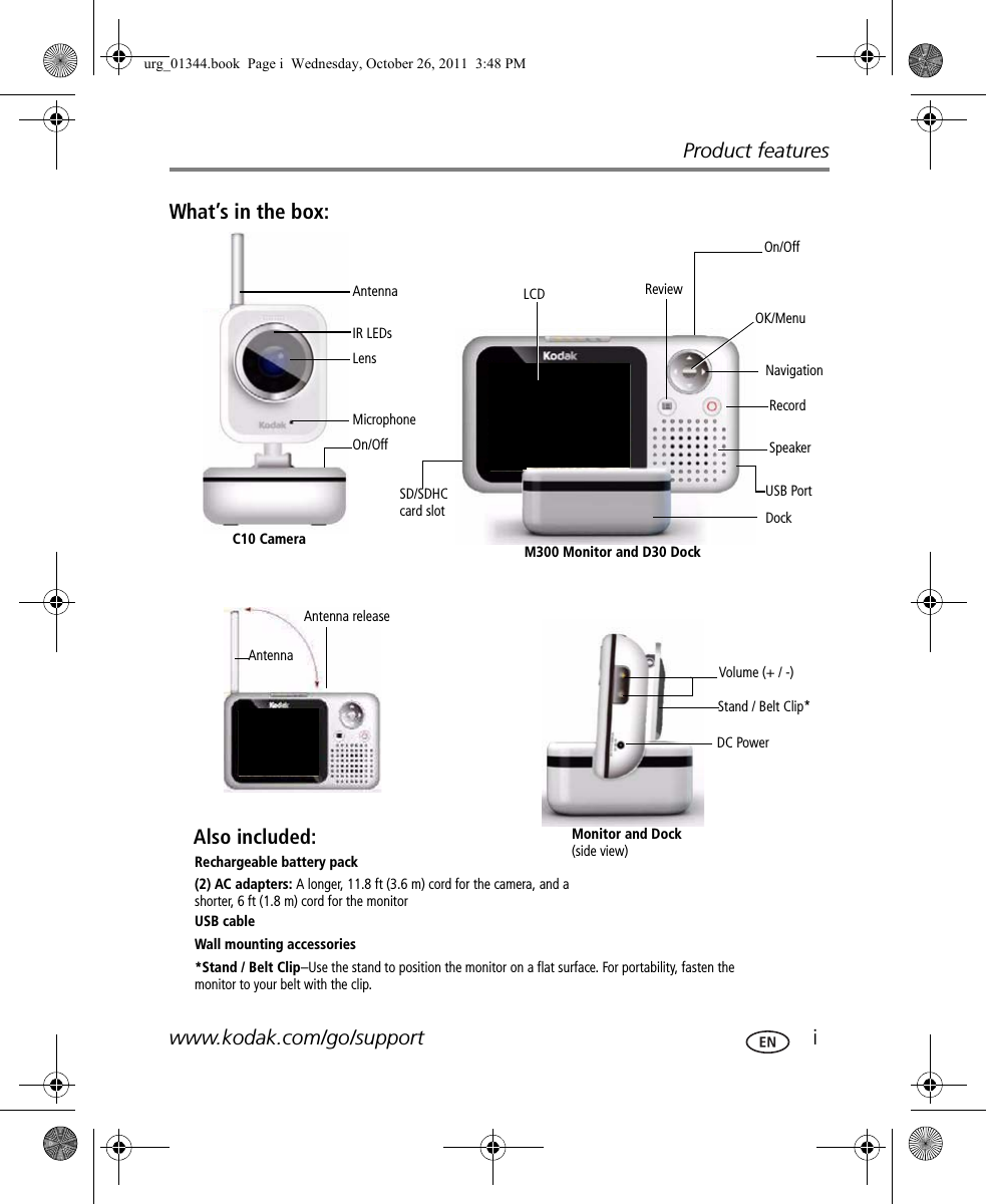 Product featureswww.kodak.com/go/support  iWhat’s in the box:SpeakerOK/Menu LCD  Review RecordNavigationC10 Camera M300 Monitor and D30 DockRechargeable battery pack(2) AC adapters: A longer, 11.8 ft (3.6 m) cord for the camera, and a shorter, 6 ft (1.8 m) cord for the monitorUSB cableWall mounting accessories*Stand / Belt Clip–Use the stand to position the monitor on a flat surface. For portability, fasten the monitor to your belt with the clip.Volume (+ / -)Antenna On/Off Monitor and Dock (side view)Antenna releaseStand / Belt Clip*SD/SDHC card slotUSB PortIR LEDsLens MicrophoneOn/Off FPOAntenna FPODock DC PowerAlso included:urg_01344.book  Page i  Wednesday, October 26, 2011  3:48 PM