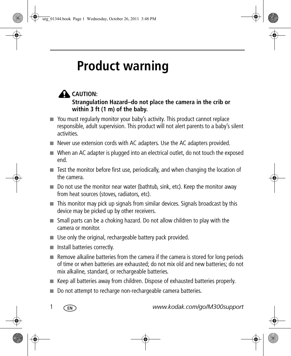 1www.kodak.com/go/M300support1Product warningCAUTION:Strangulation Hazard–do not place the camera in the crib or within 3 ft (1 m) of the baby.■You must regularly monitor your baby’s activity. This product cannot replace responsible, adult supervision. This product will not alert parents to a baby’s silent activities.■Never use extension cords with AC adapters. Use the AC adapters provided. ■When an AC adapter is plugged into an electrical outlet, do not touch the exposed end. ■Test the monitor before first use, periodically, and when changing the location of the camera.■Do not use the monitor near water (bathtub, sink, etc). Keep the monitor away from heat sources (stoves, radiators, etc).■This monitor may pick up signals from similar devices. Signals broadcast by this device may be picked up by other receivers. ■Small parts can be a choking hazard. Do not allow children to play with the camera or monitor.■Use only the original, rechargeable battery pack provided.■Install batteries correctly.■Remove alkaline batteries from the camera if the camera is stored for long periods of time or when batteries are exhausted; do not mix old and new batteries; do not mix alkaline, standard, or rechargeable batteries.■Keep all batteries away from children. Dispose of exhausted batteries properly.■Do not attempt to recharge non-rechargeable camera batteries.urg_01344.book  Page 1  Wednesday, October 26, 2011  3:48 PM