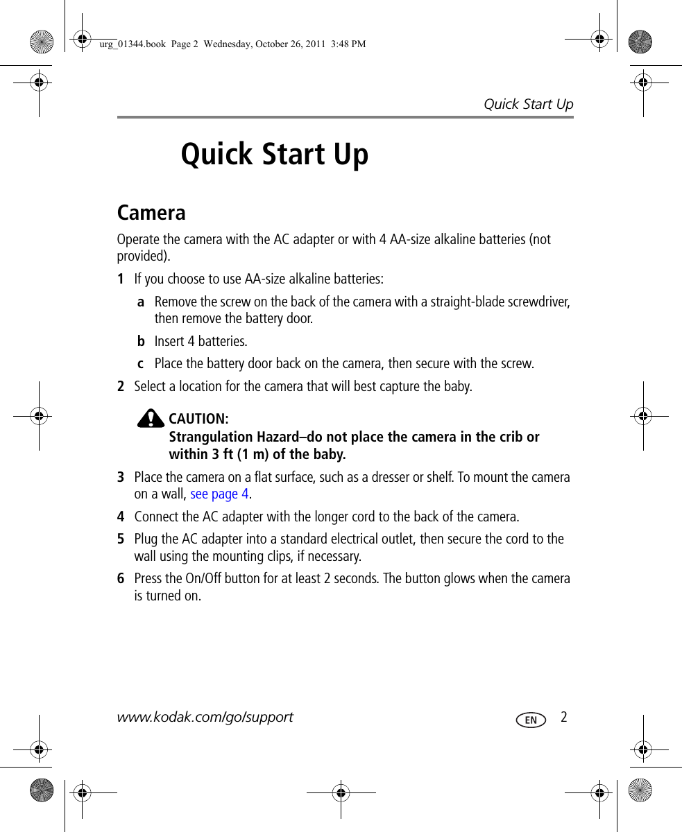 Quick Start Upwww.kodak.com/go/support  22Quick Start UpCameraOperate the camera with the AC adapter or with 4 AA-size alkaline batteries (not provided).1If you choose to use AA-size alkaline batteries:aRemove the screw on the back of the camera with a straight-blade screwdriver, then remove the battery door.bInsert 4 batteries.cPlace the battery door back on the camera, then secure with the screw.2Select a location for the camera that will best capture the baby. CAUTION:Strangulation Hazard–do not place the camera in the crib or within 3 ft (1 m) of the baby.3Place the camera on a flat surface, such as a dresser or shelf. To mount the camera on a wall, see page 4.4Connect the AC adapter with the longer cord to the back of the camera.5Plug the AC adapter into a standard electrical outlet, then secure the cord to the wall using the mounting clips, if necessary.6Press the On/Off button for at least 2 seconds. The button glows when the camera is turned on.urg_01344.book  Page 2  Wednesday, October 26, 2011  3:48 PM