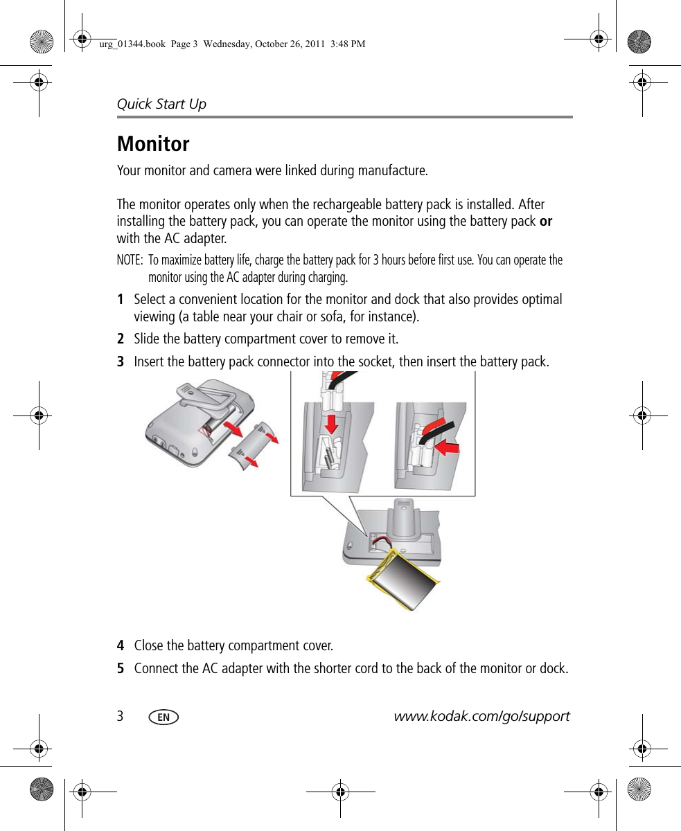 3www.kodak.com/go/supportQuick Start UpMonitorYour monitor and camera were linked during manufacture.The monitor operates only when the rechargeable battery pack is installed. After installing the battery pack, you can operate the monitor using the battery pack or with the AC adapter.NOTE:  To maximize battery life, charge the battery pack for 3 hours before first use. You can operate the monitor using the AC adapter during charging.1Select a convenient location for the monitor and dock that also provides optimal viewing (a table near your chair or sofa, for instance).2Slide the battery compartment cover to remove it.3Insert the battery pack connector into the socket, then insert the battery pack.4Close the battery compartment cover.5Connect the AC adapter with the shorter cord to the back of the monitor or dock.urg_01344.book  Page 3  Wednesday, October 26, 2011  3:48 PM