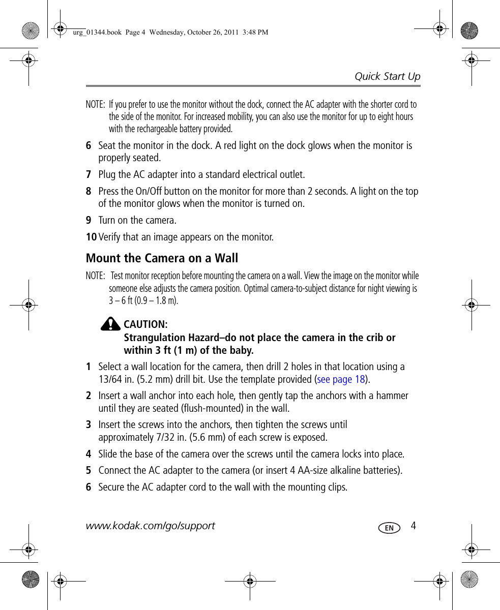Quick Start Upwww.kodak.com/go/support  4NOTE:  If you prefer to use the monitor without the dock, connect the AC adapter with the shorter cord to the side of the monitor. For increased mobility, you can also use the monitor for up to eight hours with the rechargeable battery provided.6Seat the monitor in the dock. A red light on the dock glows when the monitor is properly seated.7Plug the AC adapter into a standard electrical outlet.8Press the On/Off button on the monitor for more than 2 seconds. A light on the top of the monitor glows when the monitor is turned on.9Turn on the camera.10 Verify that an image appears on the monitor.Mount the Camera on a WallNOTE:   Test monitor reception before mounting the camera on a wall. View the image on the monitor while someone else adjusts the camera position. Optimal camera-to-subject distance for night viewing is 3 – 6 ft (0.9 – 1.8 m).CAUTION:Strangulation Hazard–do not place the camera in the crib or within 3 ft (1 m) of the baby.1Select a wall location for the camera, then drill 2 holes in that location using a 13/64 in. (5.2 mm) drill bit. Use the template provided (see page 18).2Insert a wall anchor into each hole, then gently tap the anchors with a hammer until they are seated (flush-mounted) in the wall.3Insert the screws into the anchors, then tighten the screws until approximately 7/32 in. (5.6 mm) of each screw is exposed.4Slide the base of the camera over the screws until the camera locks into place.5Connect the AC adapter to the camera (or insert 4 AA-size alkaline batteries).6Secure the AC adapter cord to the wall with the mounting clips.urg_01344.book  Page 4  Wednesday, October 26, 2011  3:48 PM