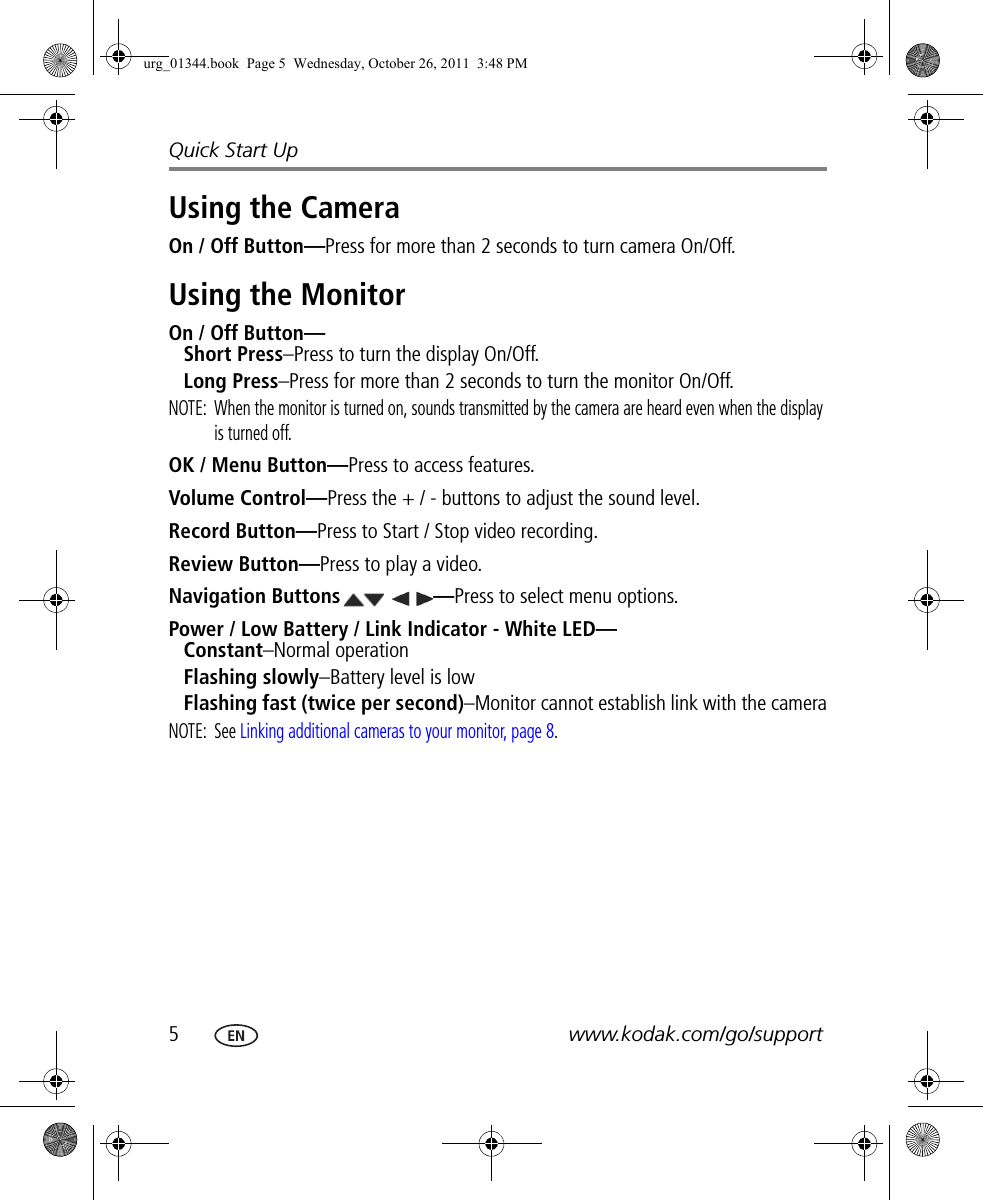 5www.kodak.com/go/supportQuick Start UpUsing the CameraOn / Off Button—Press for more than 2 seconds to turn camera On/Off.Using the MonitorOn / Off Button—Short Press–Press to turn the display On/Off.Long Press–Press for more than 2 seconds to turn the monitor On/Off.NOTE:  When the monitor is turned on, sounds transmitted by the camera are heard even when the display is turned off.OK / Menu Button—Press to access features.Volume Control—Press the + / - buttons to adjust the sound level.Record Button—Press to Start / Stop video recording.Review Button—Press to play a video.Navigation Buttons —Press to select menu options.Power / Low Battery / Link Indicator - White LED—Constant–Normal operationFlashing slowly–Battery level is lowFlashing fast (twice per second)–Monitor cannot establish link with the cameraNOTE: See Linking additional cameras to your monitor, page 8.urg_01344.book  Page 5  Wednesday, October 26, 2011  3:48 PM