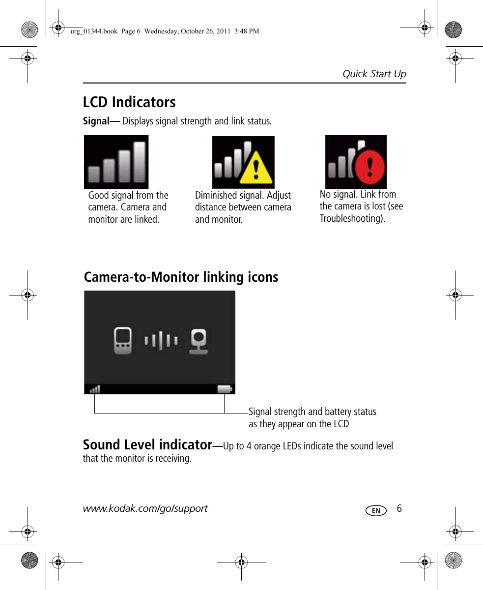 Quick Start Upwww.kodak.com/go/support  6LCD IndicatorsSignal— Displays signal strength and link status.Sound Level indicator—Up to 4 orange LEDs indicate the sound level that the monitor is receiving.Good signal from the camera. Camera and monitor are linked.Diminished signal. Adjust distance between camera and monitor.No signal. Link from the camera is lost (see Troubleshooting).Camera-to-Monitor linking iconsSignal strength and battery status as they appear on the LCDurg_01344.book  Page 6  Wednesday, October 26, 2011  3:48 PM