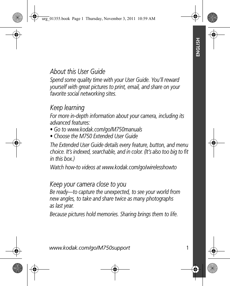 www.kodak.com/go/M750support  1ENGLISHSpend some quality time with your User Guide. You’ll reward yourself with great pictures to print, email, and share on your favorite social networking sites.About this User GuideKeep learningFor more in-depth information about your camera, including its advanced features:• Go to www.kodak.com/go/M750manuals• Choose the M750 Extended User GuideThe Extended User Guide details every feature, button, and menu choice. It’s indexed, searchable, and in color. (It’s also too big to fit in this box.)Watch how-to videos at www.kodak.com/go/wirelesshowtoKeep your camera close to youBe ready—to capture the unexpected, to see your world from new angles, to take and share twice as many photographs as last year.Because pictures hold memories. Sharing brings them to life.urg_01355.book  Page 1  Thursday, November 3, 2011  10:59 AM