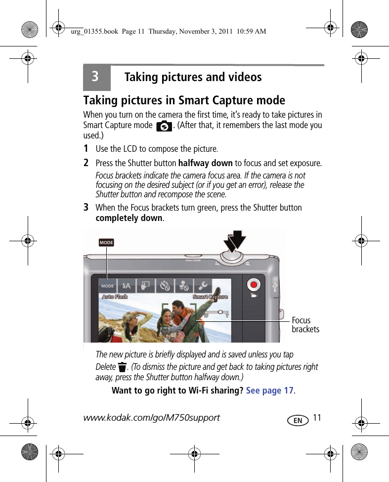 www.kodak.com/go/M750support  113Taking pictures and videosTaking pictures in Smart Capture modeWhen you turn on the camera the first time, it’s ready to take pictures in Smart Capture mode  . (After that, it remembers the last mode you used.)1Use the LCD to compose the picture.2Press the Shutter button halfway down to focus and set exposure. Focus brackets indicate the camera focus area. If the camera is not focusing on the desired subject (or if you get an error), release the Shutter button and recompose the scene.3When the Focus brackets turn green, press the Shutter button completely down. The new picture is briefly displayed and is saved unless you tap Delete  . (To dismiss the picture and get back to taking pictures right away, press the Shutter button halfway down.)Want to go right to Wi-Fi sharing? See page 17.Focus bracketsurg_01355.book  Page 11  Thursday, November 3, 2011  10:59 AM