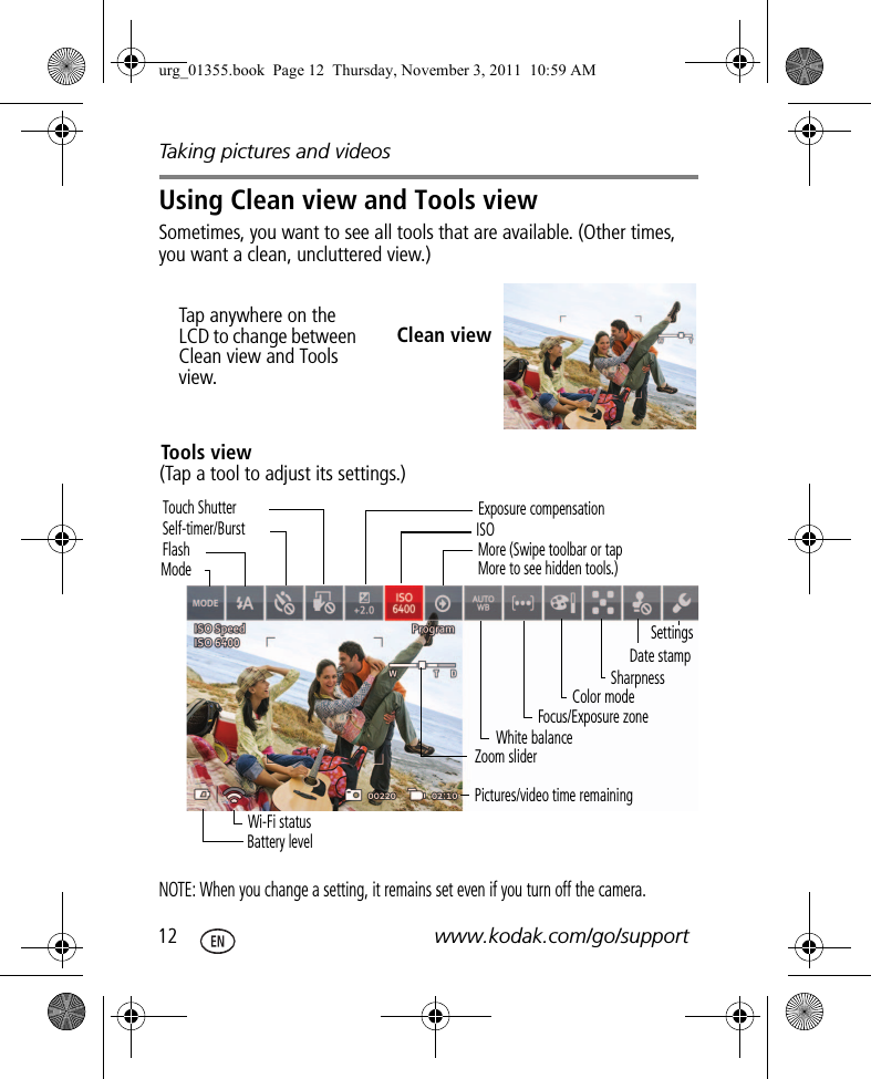 Taking pictures and videos12 www.kodak.com/go/supportUsing Clean view and Tools viewSometimes, you want to see all tools that are available. (Other times, you want a clean, uncluttered view.) NOTE: When you change a setting, it remains set even if you turn off the camera.Clean viewTap anywhere on the LCD to change between Clean view and Tools view.Zoom sliderModeBattery levelFlashSelf-timer/BurstExposure compensationISOTouch ShutterWhite balanceFocus/Exposure zonePictures/video time remainingMore (Swipe toolbar or tap More to see hidden tools.)Wi-Fi statusSettingsDate stampColor modeSharpnessTools view(Tap a tool to adjust its settings.)urg_01355.book  Page 12  Thursday, November 3, 2011  10:59 AM