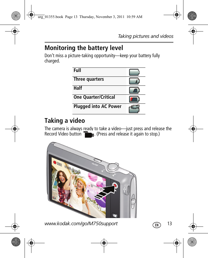 Taking pictures and videoswww.kodak.com/go/M750support  13Monitoring the battery levelDon’t miss a picture-taking opportunity—keep your battery fully charged.Taking a videoThe camera is always ready to take a video—just press and release the Record Video button  . (Press and release it again to stop.)FullThree quartersHalfOne Quarter/CriticalPlugged into AC Powerurg_01355.book  Page 13  Thursday, November 3, 2011  10:59 AM