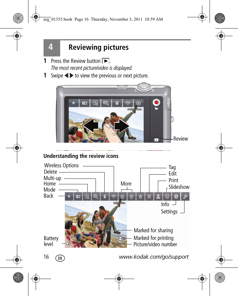 16 www.kodak.com/go/support4Reviewing pictures1Press the Review button  .The most recent picture/video is displayed.1Swipe   to view the previous or next picture.Understanding the review iconsReview Multi-upDeleteBackHomeModeWireless OptionsBattery levelMorePicture/video numberMarked for sharingMarked for printingInfoPrintSettingsSlideshowEditTagurg_01355.book  Page 16  Thursday, November 3, 2011  10:59 AM