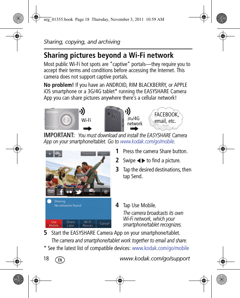 Sharing, copying, and archiving18 www.kodak.com/go/supportSharing pictures beyond a Wi-Fi networkMost public Wi-Fi hot spots are “captive” portals—they require you to accept their terms and conditions before accessing the Internet. This camera does not support captive portals. No problem! If you have an ANDROID, RIM BLACKBERRY, or APPLE iOS smartphone or a 3G/4G tablet* running the EASYSHARE Camera App you can share pictures anywhere there’s a cellular network!IMPORTANT: You must download and install the EASYSHARE Camera App on your smartphone/tablet. Go to www.kodak.com/go/mobile.1Press the camera Share button. 2Swipe   to find a picture.3Tap the desired destinations, then tap Send.4Tap Use Mobile.The camera broadcasts its own Wi-Fi network, which your smartphone/tablet recognizes.5Start the EASYSHARE Camera App on your smartphone/tablet. The camera and smartphone/tablet work together to email and share.* See the latest list of compatible devices: www.kodak.com/go/mobile3G/4G networkWi-Fi FACEBOOK, email, etc.urg_01355.book  Page 18  Thursday, November 3, 2011  10:59 AM