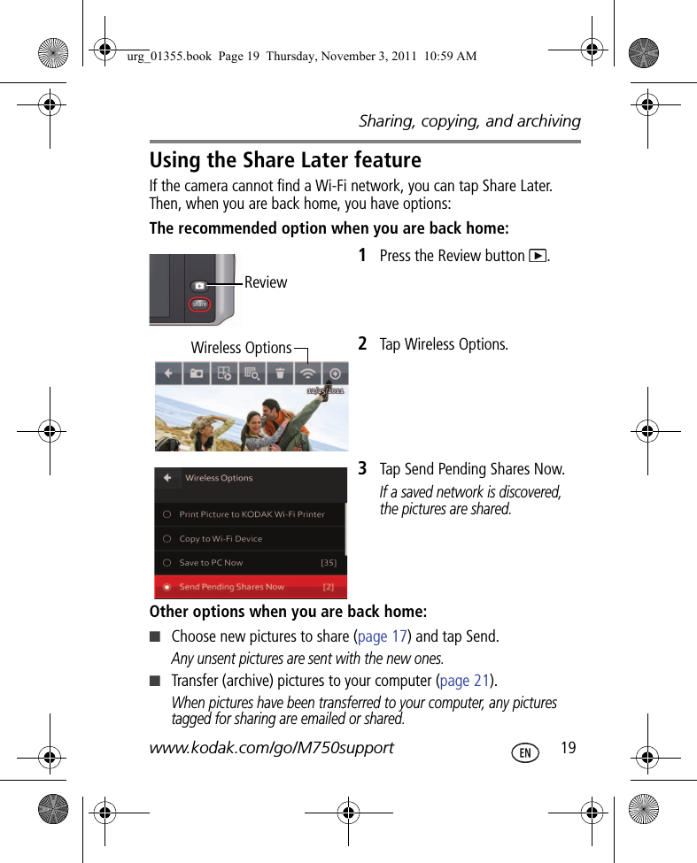 Sharing, copying, and archivingwww.kodak.com/go/M750support  19Using the Share Later featureIf the camera cannot find a Wi-Fi network, you can tap Share Later. Then, when you are back home, you have options:The recommended option when you are back home:1Press the Review button  .2Tap Wireless Options.3Tap Send Pending Shares Now. If a saved network is discovered, the pictures are shared.Other options when you are back home:■Choose new pictures to share (page 17) and tap Send. Any unsent pictures are sent with the new ones.■Transfer (archive) pictures to your computer (page 21).When pictures have been transferred to your computer, any pictures tagged for sharing are emailed or shared.Review Wireless Optionsurg_01355.book  Page 19  Thursday, November 3, 2011  10:59 AM