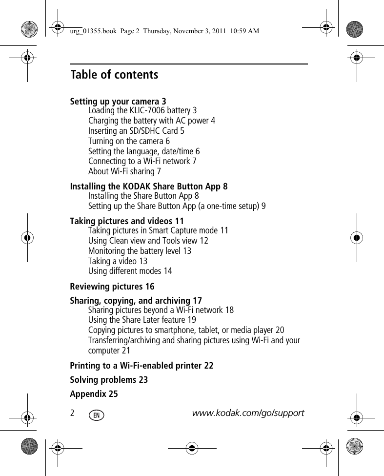 Table of contents2www.kodak.com/go/supportSetting up your camera 3Loading the KLIC-7006 battery 3Charging the battery with AC power 4Inserting an SD/SDHC Card 5Turning on the camera 6Setting the language, date/time 6Connecting to a Wi-Fi network 7About Wi-Fi sharing 7Installing the KODAK Share Button App 8Installing the Share Button App 8Setting up the Share Button App (a one-time setup) 9Taking pictures and videos 11Taking pictures in Smart Capture mode 11Using Clean view and Tools view 12Monitoring the battery level 13Taking a video 13Using different modes 14Reviewing pictures 16Sharing, copying, and archiving 17Sharing pictures beyond a Wi-Fi network 18Using the Share Later feature 19Copying pictures to smartphone, tablet, or media player 20Transferring/archiving and sharing pictures using Wi-Fi and your computer 21Printing to a Wi-Fi-enabled printer 22Solving problems 23Appendix 25urg_01355.book  Page 2  Thursday, November 3, 2011  10:59 AM