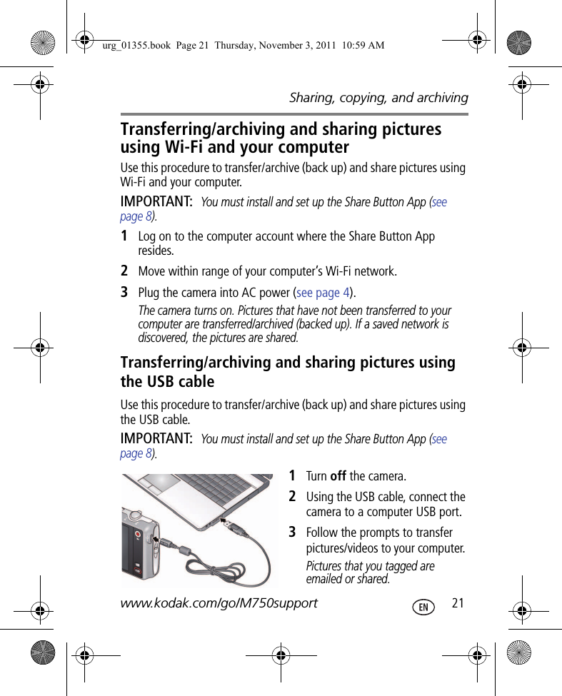 Sharing, copying, and archivingwww.kodak.com/go/M750support  21Transferring/archiving and sharing pictures using Wi-Fi and your computerUse this procedure to transfer/archive (back up) and share pictures using Wi-Fi and your computer. IMPORTANT: You must install and set up the Share Button App (see page 8).1Log on to the computer account where the Share Button App resides.2Move within range of your computer’s Wi-Fi network.3Plug the camera into AC power (see page 4).The camera turns on. Pictures that have not been transferred to your computer are transferred/archived (backed up). If a saved network is discovered, the pictures are shared.Transferring/archiving and sharing pictures using the USB cableUse this procedure to transfer/archive (back up) and share pictures using the USB cable. IMPORTANT: You must install and set up the Share Button App (see page 8).1Turn off the camera.2Using the USB cable, connect the camera to a computer USB port.3Follow the prompts to transfer pictures/videos to your computer. Pictures that you tagged are emailed or shared.urg_01355.book  Page 21  Thursday, November 3, 2011  10:59 AM