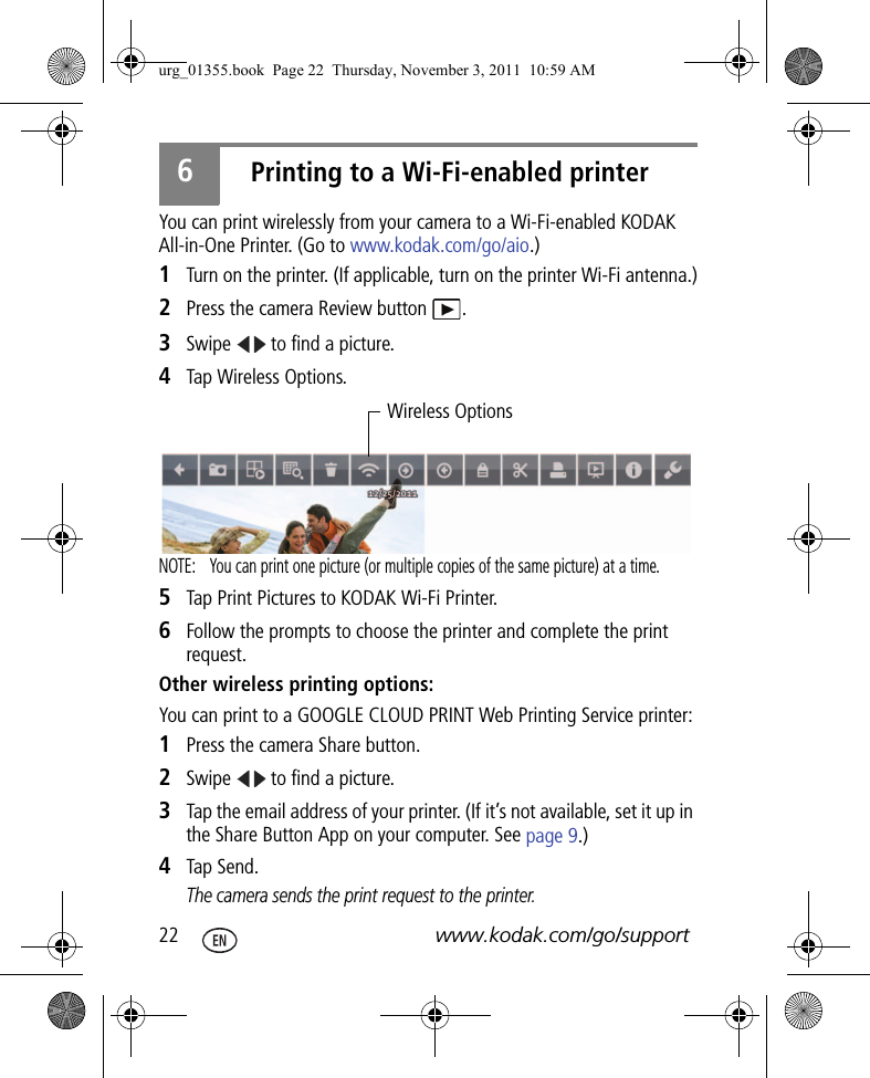 22 www.kodak.com/go/support6Printing to a Wi-Fi-enabled printerYou can print wirelessly from your camera to a Wi-Fi-enabled KODAK All-in-One Printer. (Go to www.kodak.com/go/aio.)1Turn on the printer. (If applicable, turn on the printer Wi-Fi antenna.)2Press the camera Review button  .3Swipe   to find a picture.4Tap Wireless Options.NOTE:  You can print one picture (or multiple copies of the same picture) at a time.5Tap Print Pictures to KODAK Wi-Fi Printer.6Follow the prompts to choose the printer and complete the print request.Other wireless printing options:You can print to a GOOGLE CLOUD PRINT Web Printing Service printer:1Press the camera Share button.2Swipe   to find a picture.3Tap the email address of your printer. (If it’s not available, set it up in the Share Button App on your computer. See page 9.)4Tap Send.The camera sends the print request to the printer.Wireless Optionsurg_01355.book  Page 22  Thursday, November 3, 2011  10:59 AM