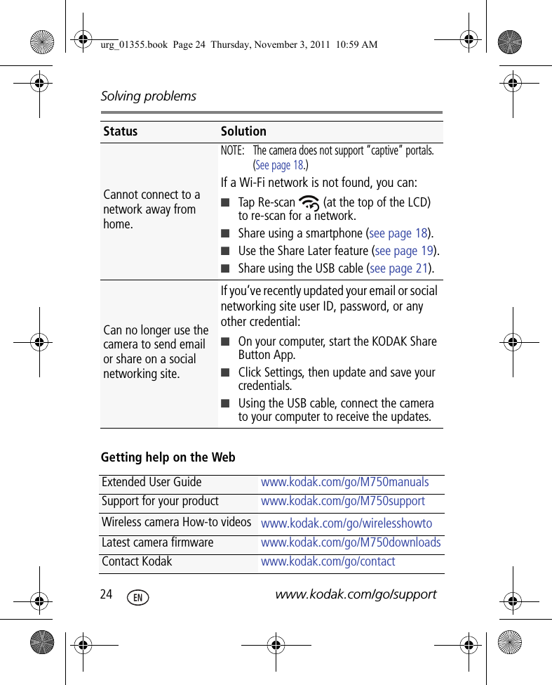 Solving problems24 www.kodak.com/go/supportGetting help on the WebCannot connect to a network away from home.NOTE:  The camera does not support “captive” portals. (See page 18.)If a Wi-Fi network is not found, you can:■Tap Re-scan   (at the top of the LCD) to re-scan for a network.■Share using a smartphone (see page 18).■Use the Share Later feature (see page 19).■Share using the USB cable (see page 21).Can no longer use the camera to send email or share on a social networking site.If you’ve recently updated your email or social networking site user ID, password, or any other credential: ■On your computer, start the KODAK Share Button App.■Click Settings, then update and save your credentials.■Using the USB cable, connect the camera to your computer to receive the updates.Extended User Guide www.kodak.com/go/M750manualsSupport for your product www.kodak.com/go/M750supportWireless camera How-to videos www.kodak.com/go/wirelesshowtoLatest camera firmware www.kodak.com/go/M750downloads Contact Kodak www.kodak.com/go/contactStatus Solutionurg_01355.book  Page 24  Thursday, November 3, 2011  10:59 AM