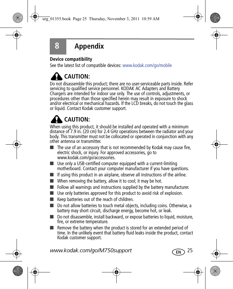 www.kodak.com/go/M750support  258AppendixDevice compatibilitySee the latest list of compatible devices: www.kodak.com/go/mobileCAUTION:Do not disassemble this product; there are no user-serviceable parts inside. Refer servicing to qualified service personnel. KODAK AC Adapters and Battery Chargers are intended for indoor use only. The use of controls, adjustments, or procedures other than those specified herein may result in exposure to shock and/or electrical or mechanical hazards. If the LCD breaks, do not touch the glass or liquid. Contact Kodak customer support.CAUTION:When using this product, it should be installed and operated with a minimum distance of 7.9 in. (20 cm) for 2.4 GHz operations between the radiator and your body. This transmitter must not be collocated or operated in conjunction with any other antenna or transmitter.■The use of an accessory that is not recommended by Kodak may cause fire, electric shock, or injury. For approved accessories, go to www.kodak.com/go/accessories.■Use only a USB-certified computer equipped with a current-limiting motherboard. Contact your computer manufacturer if you have questions.■If using this product in an airplane, observe all instructions of the airline.■When removing the battery, allow it to cool; it may be hot.■Follow all warnings and instructions supplied by the battery manufacturer.■Use only batteries approved for this product to avoid risk of explosion.■Keep batteries out of the reach of children.■Do not allow batteries to touch metal objects, including coins. Otherwise, a battery may short circuit, discharge energy, become hot, or leak.■Do not disassemble, install backward, or expose batteries to liquid, moisture, fire, or extreme temperature.■Remove the battery when the product is stored for an extended period of time. In the unlikely event that battery fluid leaks inside the product, contact Kodak customer support.urg_01355.book  Page 25  Thursday, November 3, 2011  10:59 AM