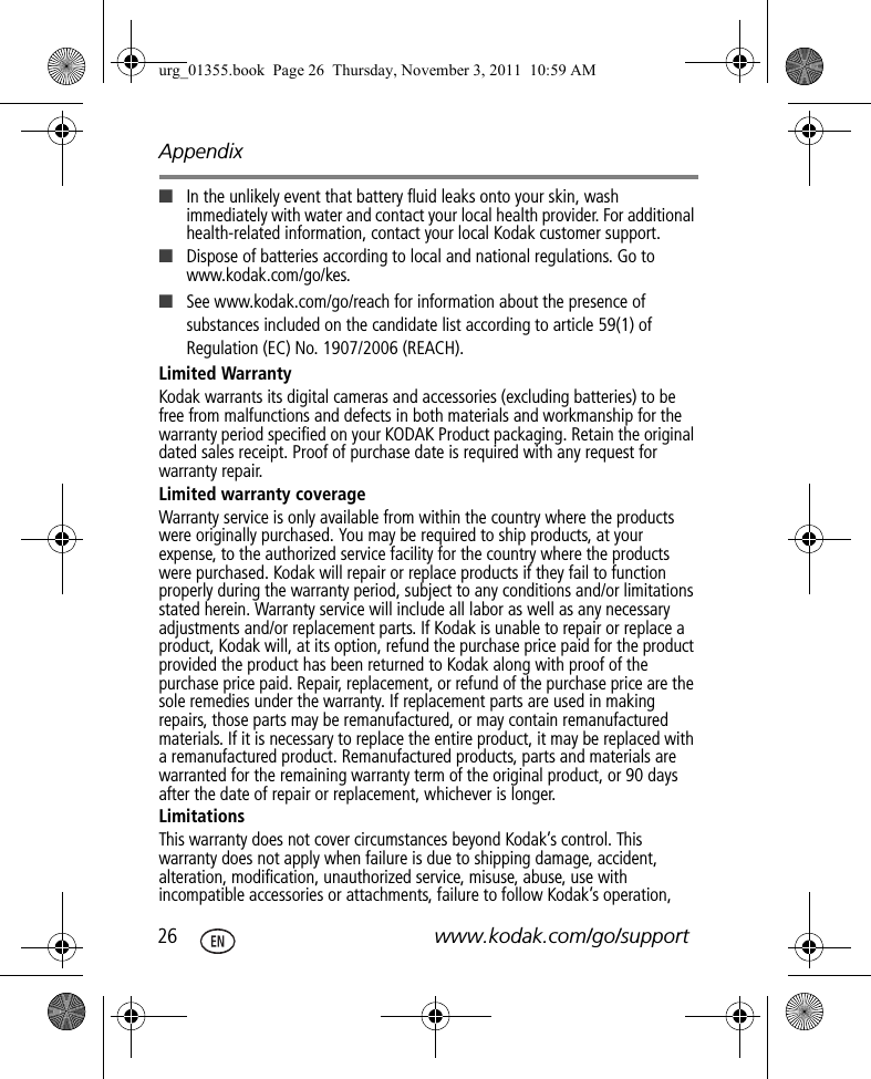 Appendix26 www.kodak.com/go/support■In the unlikely event that battery fluid leaks onto your skin, wash immediately with water and contact your local health provider. For additional health-related information, contact your local Kodak customer support.■Dispose of batteries according to local and national regulations. Go to www.kodak.com/go/kes.■See www.kodak.com/go/reach for information about the presence of substances included on the candidate list according to article 59(1) of Regulation (EC) No. 1907/2006 (REACH). Limited WarrantyKodak warrants its digital cameras and accessories (excluding batteries) to be free from malfunctions and defects in both materials and workmanship for the warranty period specified on your KODAK Product packaging. Retain the original dated sales receipt. Proof of purchase date is required with any request for warranty repair. Limited warranty coverageWarranty service is only available from within the country where the products were originally purchased. You may be required to ship products, at your expense, to the authorized service facility for the country where the products were purchased. Kodak will repair or replace products if they fail to function properly during the warranty period, subject to any conditions and/or limitations stated herein. Warranty service will include all labor as well as any necessary adjustments and/or replacement parts. If Kodak is unable to repair or replace a product, Kodak will, at its option, refund the purchase price paid for the product provided the product has been returned to Kodak along with proof of the purchase price paid. Repair, replacement, or refund of the purchase price are the sole remedies under the warranty. If replacement parts are used in making repairs, those parts may be remanufactured, or may contain remanufactured materials. If it is necessary to replace the entire product, it may be replaced with a remanufactured product. Remanufactured products, parts and materials are warranted for the remaining warranty term of the original product, or 90 days after the date of repair or replacement, whichever is longer. LimitationsThis warranty does not cover circumstances beyond Kodak’s control. This warranty does not apply when failure is due to shipping damage, accident, alteration, modification, unauthorized service, misuse, abuse, use with incompatible accessories or attachments, failure to follow Kodak’s operation, urg_01355.book  Page 26  Thursday, November 3, 2011  10:59 AM