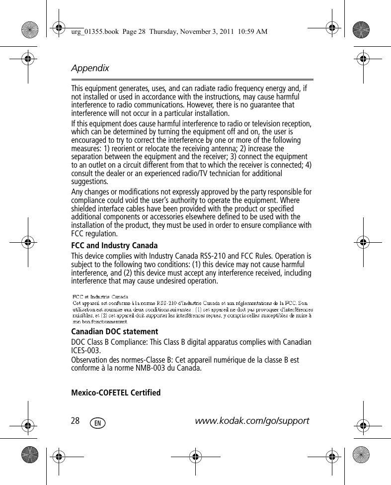 Appendix28 www.kodak.com/go/supportThis equipment generates, uses, and can radiate radio frequency energy and, if not installed or used in accordance with the instructions, may cause harmful interference to radio communications. However, there is no guarantee that interference will not occur in a particular installation.If this equipment does cause harmful interference to radio or television reception, which can be determined by turning the equipment off and on, the user is encouraged to try to correct the interference by one or more of the following measures: 1) reorient or relocate the receiving antenna; 2) increase the separation between the equipment and the receiver; 3) connect the equipment to an outlet on a circuit different from that to which the receiver is connected; 4) consult the dealer or an experienced radio/TV technician for additional suggestions.Any changes or modifications not expressly approved by the party responsible for compliance could void the user’s authority to operate the equipment. Where shielded interface cables have been provided with the product or specified additional components or accessories elsewhere defined to be used with the installation of the product, they must be used in order to ensure compliance with FCC regulation.FCC and Industry CanadaThis device complies with Industry Canada RSS-210 and FCC Rules. Operation is subject to the following two conditions: (1) this device may not cause harmful interference, and (2) this device must accept any interference received, including interference that may cause undesired operation.Canadian DOC statementDOC Class B Compliance: This Class B digital apparatus complies with Canadian ICES-003.Observation des normes-Classe B: Cet appareil numérique de la classe B est conforme à la norme NMB-003 du Canada.Mexico-COFETEL Certifiedurg_01355.book  Page 28  Thursday, November 3, 2011  10:59 AM