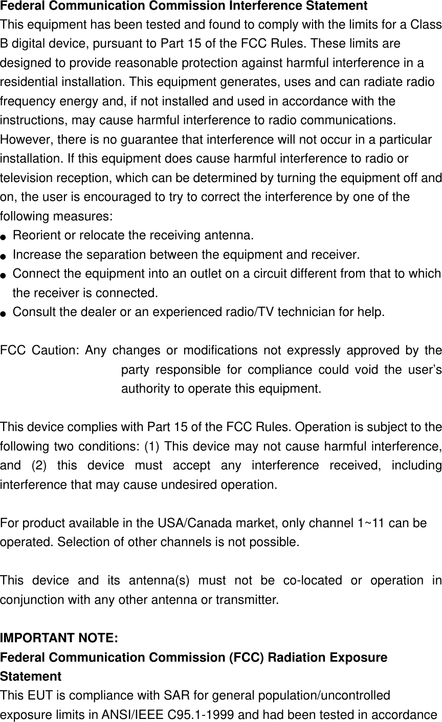 Federal Communication Commission Interference Statement   This equipment has been tested and found to comply with the limits for a Class B digital device, pursuant to Part 15 of the FCC Rules. These limits are designed to provide reasonable protection against harmful interference in a residential installation. This equipment generates, uses and can radiate radio frequency energy and, if not installed and used in accordance with the instructions, may cause harmful interference to radio communications. However, there is no guarantee that interference will not occur in a particular installation. If this equipment does cause harmful interference to radio or television reception, which can be determined by turning the equipment off and on, the user is encouraged to try to correct the interference by one of the following measures: ●  Reorient or relocate the receiving antenna. ●  Increase the separation between the equipment and receiver. ●  Connect the equipment into an outlet on a circuit different from that to which the receiver is connected. ●  Consult the dealer or an experienced radio/TV technician for help.  FCC Caution: Any changes or modifications not expressly approved by the party responsible for compliance could void the user’s authority to operate this equipment.  This device complies with Part 15 of the FCC Rules. Operation is subject to the following two conditions: (1) This device may not cause harmful interference, and (2) this device must accept any interference received, including interference that may cause undesired operation.  For product available in the USA/Canada market, only channel 1~11 can be operated. Selection of other channels is not possible.  This device and its antenna(s) must not be co-located or operation in conjunction with any other antenna or transmitter.  IMPORTANT NOTE: Federal Communication Commission (FCC) Radiation Exposure Statement This EUT is compliance with SAR for general population/uncontrolled exposure limits in ANSI/IEEE C95.1-1999 and had been tested in accordance 