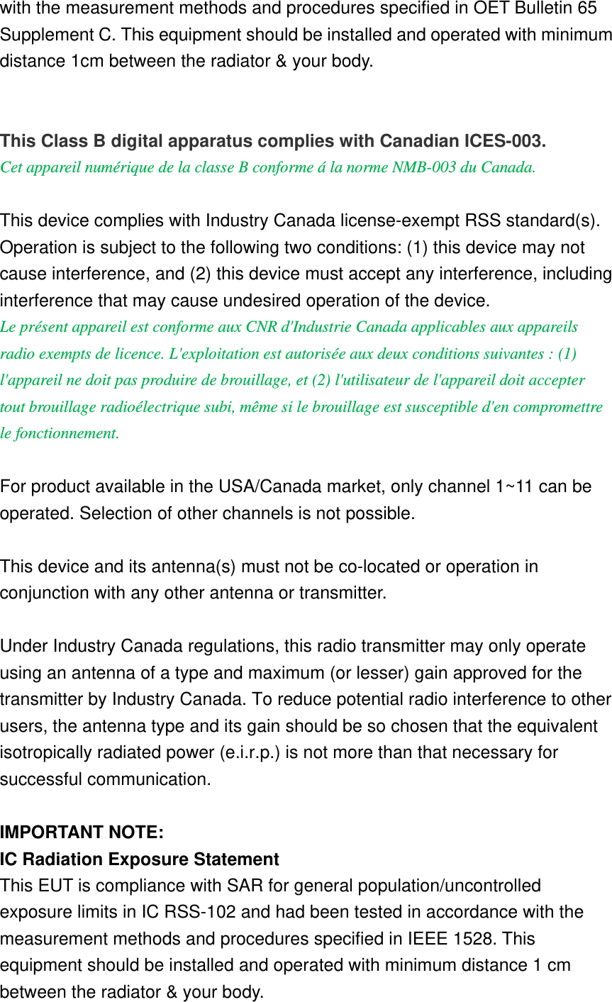 with the measurement methods and procedures specified in OET Bulletin 65 Supplement C. This equipment should be installed and operated with minimum distance 1cm between the radiator &amp; your body.   This Class B digital apparatus complies with Canadian ICES-003. Cet appareil numérique de la classe B conforme á la norme NMB-003 du Canada.  This device complies with Industry Canada license-exempt RSS standard(s). Operation is subject to the following two conditions: (1) this device may not cause interference, and (2) this device must accept any interference, including interference that may cause undesired operation of the device. Le présent appareil est conforme aux CNR d&apos;Industrie Canada applicables aux appareils radio exempts de licence. L&apos;exploitation est autorisée aux deux conditions suivantes : (1) l&apos;appareil ne doit pas produire de brouillage, et (2) l&apos;utilisateur de l&apos;appareil doit accepter tout brouillage radioélectrique subi, même si le brouillage est susceptible d&apos;en compromettre le fonctionnement.  For product available in the USA/Canada market, only channel 1~11 can be operated. Selection of other channels is not possible.  This device and its antenna(s) must not be co-located or operation in conjunction with any other antenna or transmitter.  Under Industry Canada regulations, this radio transmitter may only operate using an antenna of a type and maximum (or lesser) gain approved for the transmitter by Industry Canada. To reduce potential radio interference to other users, the antenna type and its gain should be so chosen that the equivalent isotropically radiated power (e.i.r.p.) is not more than that necessary for successful communication.    IMPORTANT NOTE: IC Radiation Exposure Statement This EUT is compliance with SAR for general population/uncontrolled exposure limits in IC RSS-102 and had been tested in accordance with the measurement methods and procedures specified in IEEE 1528. This equipment should be installed and operated with minimum distance 1 cm between the radiator &amp; your body. 