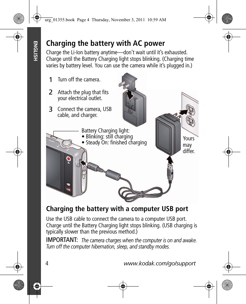 4www.kodak.com/go/supportENGLISHCharging the battery with AC powerCharge the Li-Ion battery anytime—don’t wait until it’s exhausted. Charge until the Battery Charging light stops blinking. (Charging time varies by battery level. You can use the camera while it’s plugged in.)Charging the battery with a computer USB portUse the USB cable to connect the camera to a computer USB port. Charge until the Battery Charging light stops blinking. (USB charging is typically slower than the previous method.) IMPORTANT: The camera charges when the computer is on and awake. Turn off the computer hibernation, sleep, and standby modes.Battery Charging light:• Blinking: still charging• Steady On: finished chargingTurn off the camera.Connect the camera, USB cable, and charger.Attach the plug that fits your electrical outlet.312Yours may differ.urg_01355.book  Page 4  Thursday, November 3, 2011  10:59 AM