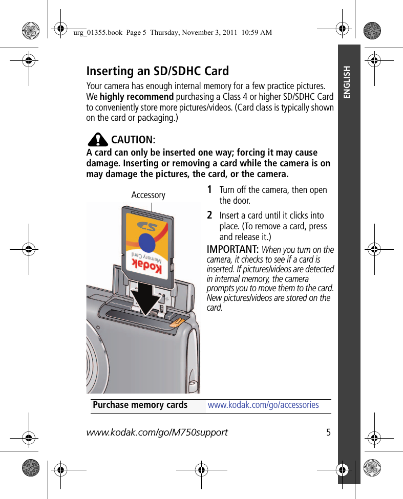 www.kodak.com/go/M750support  5ENGLISHInserting an SD/SDHC CardYour camera has enough internal memory for a few practice pictures. We highly recommend purchasing a Class 4 or higher SD/SDHC Card to conveniently store more pictures/videos. (Card class is typically shown on the card or packaging.)CAUTION:A card can only be inserted one way; forcing it may cause damage. Inserting or removing a card while the camera is on may damage the pictures, the card, or the camera.1Turn off the camera, then open the door.2Insert a card until it clicks into place. (To remove a card, press and release it.)IMPORTANT: When you turn on the camera, it checks to see if a card is inserted. If pictures/videos are detected in internal memory, the camera prompts you to move them to the card. New pictures/videos are stored on the card.AccessoryPurchase memory cards www.kodak.com/go/accessoriesurg_01355.book  Page 5  Thursday, November 3, 2011  10:59 AM