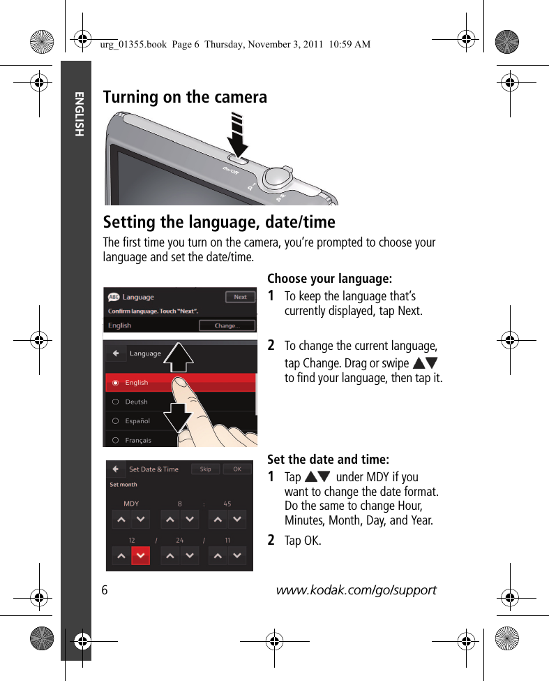 6www.kodak.com/go/supportENGLISHTurning on the cameraSetting the language, date/timeThe first time you turn on the camera, you’re prompted to choose your language and set the date/time.Choose your language:1To keep the language that’s currently displayed, tap Next.2To change the current language, tap Change. Drag or swipe   to find your language, then tap it.Set the date and time:1Tap   under MDY if you want to change the date format. Do the same to change Hour, Minutes, Month, Day, and Year. 2Tap OK.urg_01355.book  Page 6  Thursday, November 3, 2011  10:59 AM