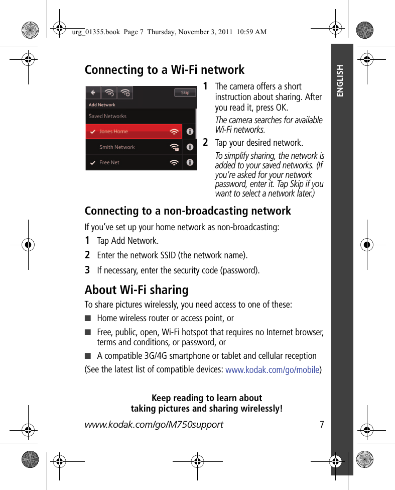 www.kodak.com/go/M750support  7ENGLISHConnecting to a Wi-Fi network1The camera offers a short instruction about sharing. After you read it, press OK. The camera searches for available Wi-Fi networks.2Tap your desired network. To simplify sharing, the network is added to your saved networks. (If you’re asked for your network password, enter it. Tap Skip if you want to select a network later.)Connecting to a non-broadcasting networkIf you’ve set up your home network as non-broadcasting:1Tap Add Network.2Enter the network SSID (the network name).3If necessary, enter the security code (password).About Wi-Fi sharingTo share pictures wirelessly, you need access to one of these:■Home wireless router or access point, or■Free, public, open, Wi-Fi hotspot that requires no Internet browser, terms and conditions, or password, or ■A compatible 3G/4G smartphone or tablet and cellular reception (See the latest list of compatible devices: www.kodak.com/go/mobile)Keep reading to learn about taking pictures and sharing wirelessly!urg_01355.book  Page 7  Thursday, November 3, 2011  10:59 AM