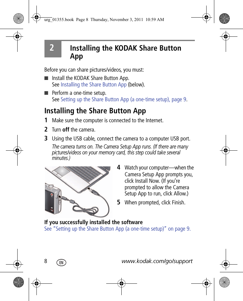 8www.kodak.com/go/support2Installing the KODAK Share Button AppBefore you can share pictures/videos, you must:■Install the KODAK Share Button App.See Installing the Share Button App (below).■Perform a one-time setup.See Setting up the Share Button App (a one-time setup), page 9.Installing the Share Button App1Make sure the computer is connected to the Internet.2Turn off the camera.3Using the USB cable, connect the camera to a computer USB port.The camera turns on. The Camera Setup App runs. (If there are many pictures/videos on your memory card, this step could take several minutes.)4Watch your computer—when the Camera Setup App prompts you, click Install Now. (If you’re prompted to allow the Camera Setup App to run, click Allow.)5When prompted, click Finish.If you successfully installed the softwareSee “Setting up the Share Button App (a one-time setup)” on page 9.urg_01355.book  Page 8  Thursday, November 3, 2011  10:59 AM