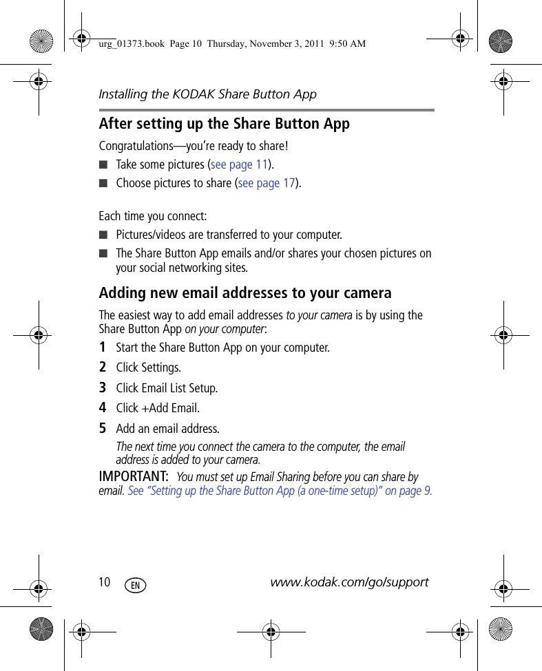 Installing the KODAK Share Button App10 www.kodak.com/go/supportAfter setting up the Share Button AppCongratulations—you’re ready to share!■Take some pictures (see page 11).■Choose pictures to share (see page 17).Each time you connect:■Pictures/videos are transferred to your computer. ■The Share Button App emails and/or shares your chosen pictures on your social networking sites.Adding new email addresses to your cameraThe easiest way to add email addresses to your camera is by using the Share Button App on your computer: 1Start the Share Button App on your computer.2Click Settings.3Click Email List Setup.4Click +Add Email.5Add an email address.The next time you connect the camera to the computer, the email address is added to your camera.IMPORTANT: You must set up Email Sharing before you can share by email. See “Setting up the Share Button App (a one-time setup)” on page 9.urg_01373.book  Page 10  Thursday, November 3, 2011  9:50 AM