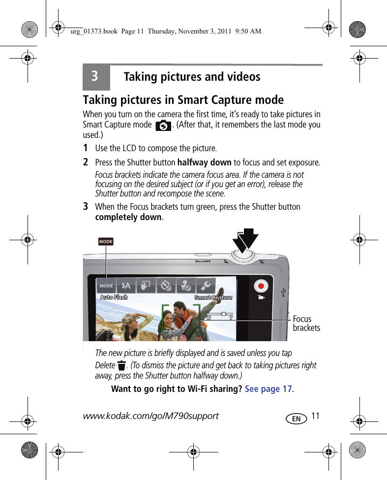 www.kodak.com/go/M790support  113Taking pictures and videosTaking pictures in Smart Capture modeWhen you turn on the camera the first time, it’s ready to take pictures in Smart Capture mode  . (After that, it remembers the last mode you used.)1Use the LCD to compose the picture.2Press the Shutter button halfway down to focus and set exposure. Focus brackets indicate the camera focus area. If the camera is not focusing on the desired subject (or if you get an error), release the Shutter button and recompose the scene.3When the Focus brackets turn green, press the Shutter button completely down. The new picture is briefly displayed and is saved unless you tap Delete  . (To dismiss the picture and get back to taking pictures right away, press the Shutter button halfway down.)Want to go right to Wi-Fi sharing? See page 17.Focus bracketsurg_01373.book  Page 11  Thursday, November 3, 2011  9:50 AM