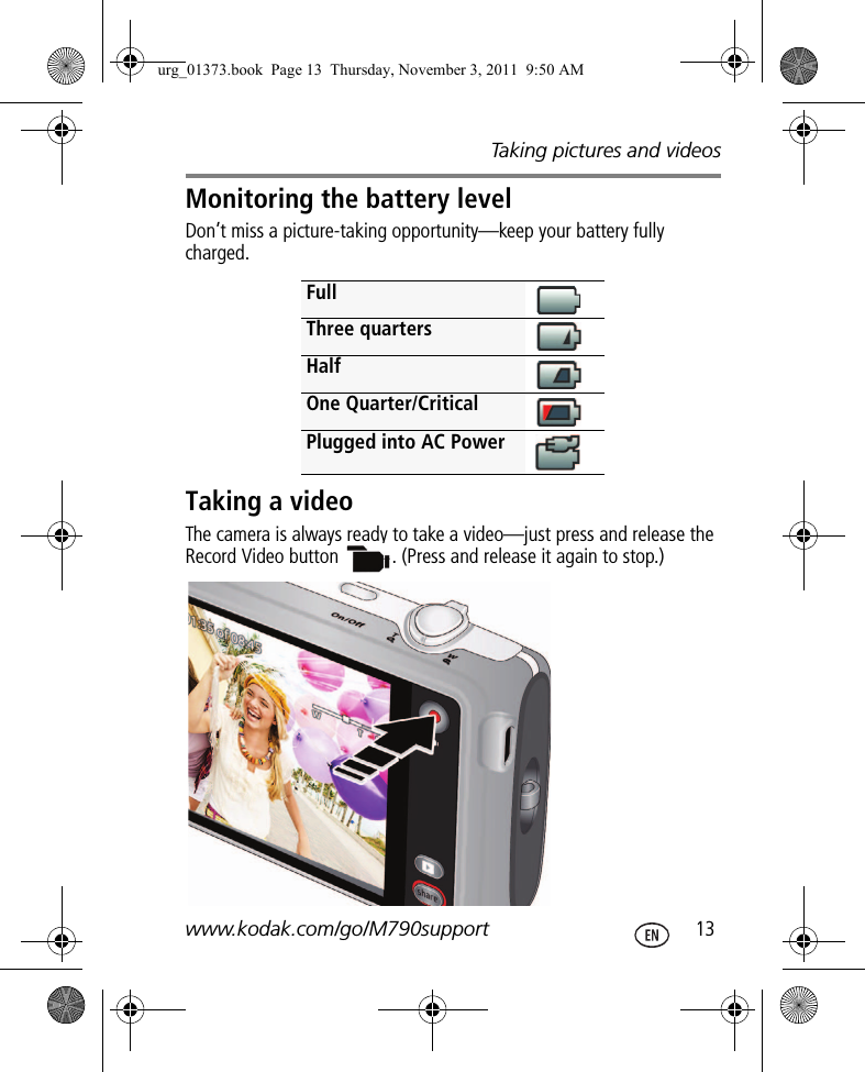 Taking pictures and videoswww.kodak.com/go/M790support  13Monitoring the battery levelDon’t miss a picture-taking opportunity—keep your battery fully charged.Taking a videoThe camera is always ready to take a video—just press and release the Record Video button  . (Press and release it again to stop.)FullThree quartersHalfOne Quarter/CriticalPlugged into AC Powerurg_01373.book  Page 13  Thursday, November 3, 2011  9:50 AM