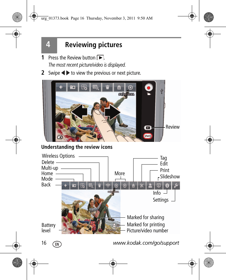 16 www.kodak.com/go/support4Reviewing pictures1Press the Review button  .The most recent picture/video is displayed.2Swipe   to view the previous or next picture.Understanding the review iconsReview Multi-upDeleteBackHomeModeWireless OptionsBattery levelMorePicture/video numberMarked for sharingMarked for printingInfoPrintSettingsSlideshowEditTagurg_01373.book  Page 16  Thursday, November 3, 2011  9:50 AM