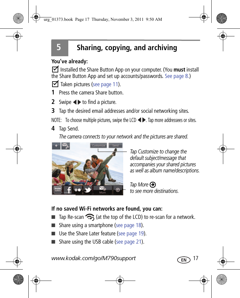 www.kodak.com/go/M790support  175Sharing, copying, and archivingYou’ve already: Installed the Share Button App on your computer. (You must install the Share Button App and set up accounts/passwords. See page 8.) Taken pictures (see page 11).1Press the camera Share button.2Swipe   to find a picture.3Tap the desired email addresses and/or social networking sites. NOTE:  To choose multiple pictures, swipe the LCD  . Tap more addressees or sites.4Tap Send.The camera connects to your network and the pictures are shared.If no saved Wi-Fi networks are found, you can:■Tap Re-scan   (at the top of the LCD) to re-scan for a network.■Share using a smartphone (see page 18).■Use the Share Later feature (see page 19).■Share using the USB cable (see page 21).Tap More to see more destinations.Tap Customize to change the default subject/message that accompanies your shared pictures as well as album name/descriptions.urg_01373.book  Page 17  Thursday, November 3, 2011  9:50 AM