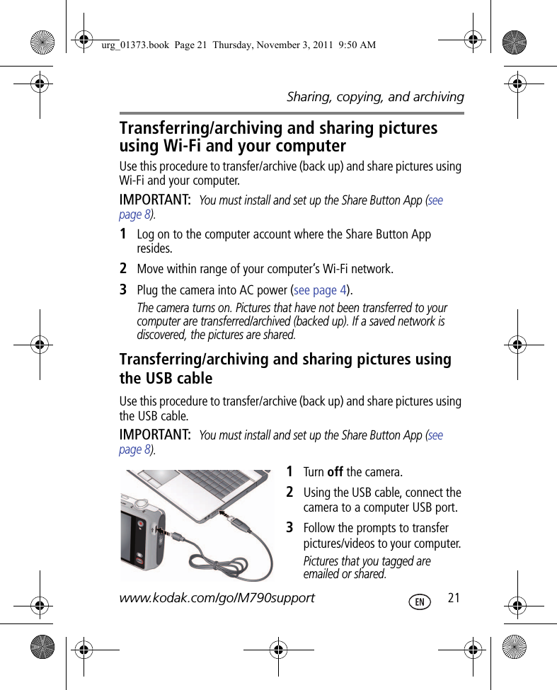 Sharing, copying, and archivingwww.kodak.com/go/M790support  21Transferring/archiving and sharing pictures using Wi-Fi and your computerUse this procedure to transfer/archive (back up) and share pictures using Wi-Fi and your computer. IMPORTANT: You must install and set up the Share Button App (see page 8).1Log on to the computer account where the Share Button App resides.2Move within range of your computer’s Wi-Fi network.3Plug the camera into AC power (see page 4).The camera turns on. Pictures that have not been transferred to your computer are transferred/archived (backed up). If a saved network is discovered, the pictures are shared.Transferring/archiving and sharing pictures using the USB cableUse this procedure to transfer/archive (back up) and share pictures using the USB cable. IMPORTANT: You must install and set up the Share Button App (see page 8).1Turn off the camera.2Using the USB cable, connect the camera to a computer USB port.3Follow the prompts to transfer pictures/videos to your computer. Pictures that you tagged are emailed or shared.urg_01373.book  Page 21  Thursday, November 3, 2011  9:50 AM