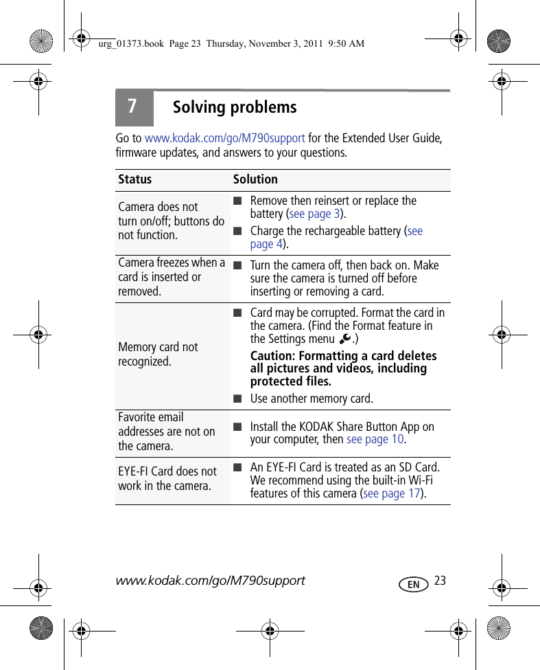 www.kodak.com/go/M790support  237Solving problemsGo to www.kodak.com/go/M790support for the Extended User Guide, firmware updates, and answers to your questions. Status SolutionCamera does not turn on/off; buttons do not function.■Remove then reinsert or replace the battery (see page 3).■Charge the rechargeable battery (see page 4).Camera freezes when a card is inserted or removed.■Turn the camera off, then back on. Make sure the camera is turned off before inserting or removing a card.Memory card not recognized.■Card may be corrupted. Format the card in the camera. (Find the Format feature in the Settings menu  .)Caution: Formatting a card deletes all pictures and videos, including protected files.■Use another memory card.Favorite email addresses are not on the camera.■Install the KODAK Share Button App on your computer, then see page 10.EYE-FI Card does not work in the camera.■An EYE-FI Card is treated as an SD Card. We recommend using the built-in Wi-Fi features of this camera (see page 17).urg_01373.book  Page 23  Thursday, November 3, 2011  9:50 AM