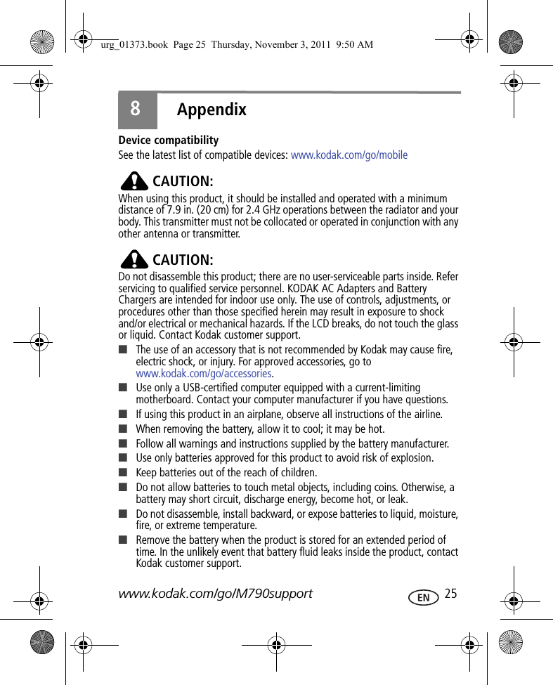 www.kodak.com/go/M790support  258AppendixDevice compatibilitySee the latest list of compatible devices: www.kodak.com/go/mobileCAUTION:When using this product, it should be installed and operated with a minimum distance of 7.9 in. (20 cm) for 2.4 GHz operations between the radiator and your body. This transmitter must not be collocated or operated in conjunction with any other antenna or transmitter.CAUTION:Do not disassemble this product; there are no user-serviceable parts inside. Refer servicing to qualified service personnel. KODAK AC Adapters and Battery Chargers are intended for indoor use only. The use of controls, adjustments, or procedures other than those specified herein may result in exposure to shock and/or electrical or mechanical hazards. If the LCD breaks, do not touch the glass or liquid. Contact Kodak customer support.■The use of an accessory that is not recommended by Kodak may cause fire, electric shock, or injury. For approved accessories, go to www.kodak.com/go/accessories.■Use only a USB-certified computer equipped with a current-limiting motherboard. Contact your computer manufacturer if you have questions.■If using this product in an airplane, observe all instructions of the airline.■When removing the battery, allow it to cool; it may be hot.■Follow all warnings and instructions supplied by the battery manufacturer.■Use only batteries approved for this product to avoid risk of explosion.■Keep batteries out of the reach of children.■Do not allow batteries to touch metal objects, including coins. Otherwise, a battery may short circuit, discharge energy, become hot, or leak.■Do not disassemble, install backward, or expose batteries to liquid, moisture, fire, or extreme temperature.■Remove the battery when the product is stored for an extended period of time. In the unlikely event that battery fluid leaks inside the product, contact Kodak customer support.urg_01373.book  Page 25  Thursday, November 3, 2011  9:50 AM