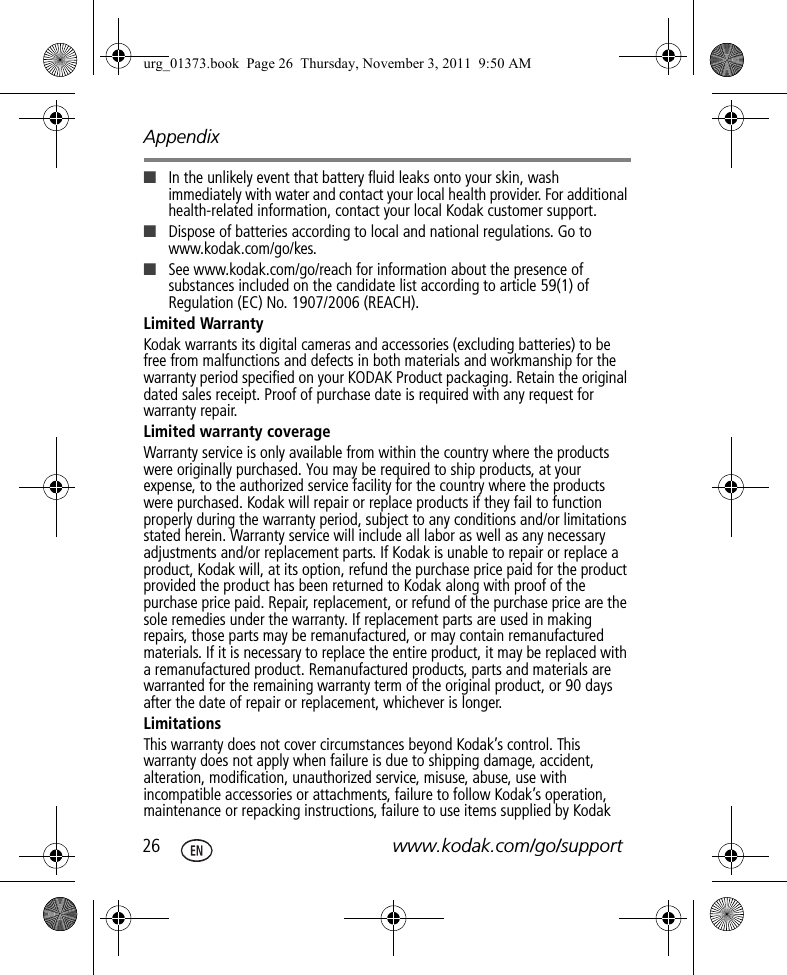 Appendix26 www.kodak.com/go/support■In the unlikely event that battery fluid leaks onto your skin, wash immediately with water and contact your local health provider. For additional health-related information, contact your local Kodak customer support.■Dispose of batteries according to local and national regulations. Go to www.kodak.com/go/kes.■See www.kodak.com/go/reach for information about the presence of substances included on the candidate list according to article 59(1) of Regulation (EC) No. 1907/2006 (REACH). Limited WarrantyKodak warrants its digital cameras and accessories (excluding batteries) to be free from malfunctions and defects in both materials and workmanship for the warranty period specified on your KODAK Product packaging. Retain the original dated sales receipt. Proof of purchase date is required with any request for warranty repair. Limited warranty coverageWarranty service is only available from within the country where the products were originally purchased. You may be required to ship products, at your expense, to the authorized service facility for the country where the products were purchased. Kodak will repair or replace products if they fail to function properly during the warranty period, subject to any conditions and/or limitations stated herein. Warranty service will include all labor as well as any necessary adjustments and/or replacement parts. If Kodak is unable to repair or replace a product, Kodak will, at its option, refund the purchase price paid for the product provided the product has been returned to Kodak along with proof of the purchase price paid. Repair, replacement, or refund of the purchase price are the sole remedies under the warranty. If replacement parts are used in making repairs, those parts may be remanufactured, or may contain remanufactured materials. If it is necessary to replace the entire product, it may be replaced with a remanufactured product. Remanufactured products, parts and materials are warranted for the remaining warranty term of the original product, or 90 days after the date of repair or replacement, whichever is longer. LimitationsThis warranty does not cover circumstances beyond Kodak’s control. This warranty does not apply when failure is due to shipping damage, accident, alteration, modification, unauthorized service, misuse, abuse, use with incompatible accessories or attachments, failure to follow Kodak’s operation, maintenance or repacking instructions, failure to use items supplied by Kodak urg_01373.book  Page 26  Thursday, November 3, 2011  9:50 AM
