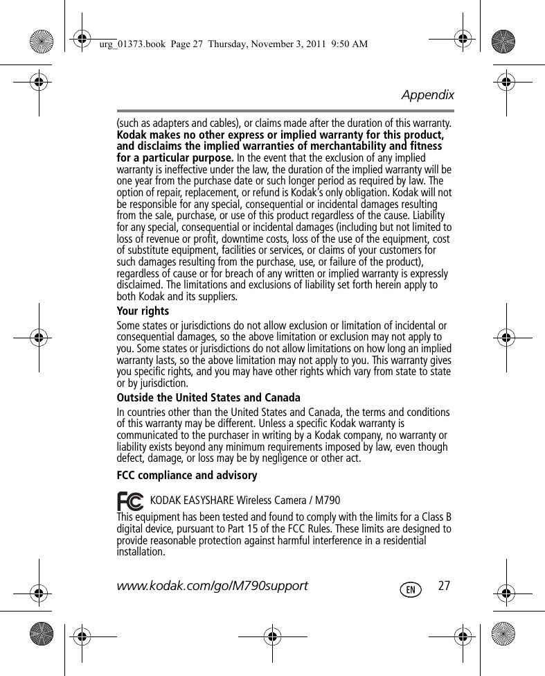 Appendixwww.kodak.com/go/M790support  27(such as adapters and cables), or claims made after the duration of this warranty. Kodak makes no other express or implied warranty for this product, and disclaims the implied warranties of merchantability and fitness for a particular purpose. In the event that the exclusion of any implied warranty is ineffective under the law, the duration of the implied warranty will be one year from the purchase date or such longer period as required by law. The option of repair, replacement, or refund is Kodak’s only obligation. Kodak will not be responsible for any special, consequential or incidental damages resulting from the sale, purchase, or use of this product regardless of the cause. Liability for any special, consequential or incidental damages (including but not limited to loss of revenue or profit, downtime costs, loss of the use of the equipment, cost of substitute equipment, facilities or services, or claims of your customers for such damages resulting from the purchase, use, or failure of the product), regardless of cause or for breach of any written or implied warranty is expressly disclaimed. The limitations and exclusions of liability set forth herein apply to both Kodak and its suppliers.Your rightsSome states or jurisdictions do not allow exclusion or limitation of incidental or consequential damages, so the above limitation or exclusion may not apply to you. Some states or jurisdictions do not allow limitations on how long an implied warranty lasts, so the above limitation may not apply to you. This warranty gives you specific rights, and you may have other rights which vary from state to state or by jurisdiction.Outside the United States and CanadaIn countries other than the United States and Canada, the terms and conditions of this warranty may be different. Unless a specific Kodak warranty is communicated to the purchaser in writing by a Kodak company, no warranty or liability exists beyond any minimum requirements imposed by law, even though defect, damage, or loss may be by negligence or other act.FCC compliance and advisoryThis equipment has been tested and found to comply with the limits for a Class B digital device, pursuant to Part 15 of the FCC Rules. These limits are designed to provide reasonable protection against harmful interference in a residential installation.KODAK EASYSHARE Wireless Camera / M790urg_01373.book  Page 27  Thursday, November 3, 2011  9:50 AM